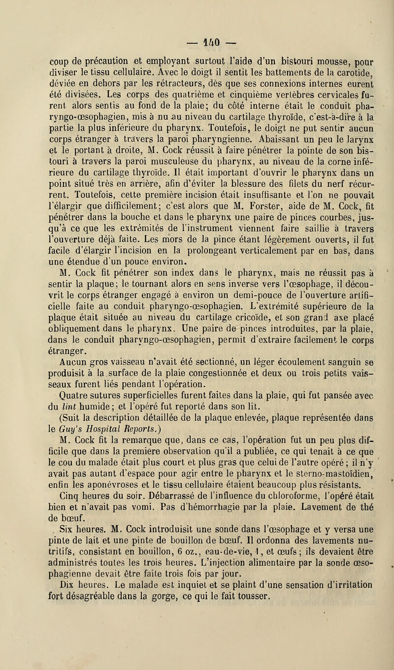 coup de précaution et employant surtout l'aide d'un bistouri mousse, pour diviser le tissu cellulaire. Avec le doigt il sentit les battements de la carotide, déviée en dehors par les rétracteurs, dès que ses connexions internes eurent été divisées. Les corps des quatrième et cinquième vertèbres cervicales fu- rent alors sentis au fond de la plaie; du côté interne était le conduit pha- ryngo-œsophagien, mis à nu au niveau du cartilage thyroïde, c'est-à-dire à la partie la plus inférieure du pharynx. Toutefois, le doigt ne put sentir aucun corps étranger à travers la paroi pharyngienne. Abaissant un peu le larynx et le portant à droite, M. Cock réussit à faire pénétrer la pointe de son bis- touri à travers la paroi musculeuse du pharynx, au niveau de la corne infé- rieure du cartilage thyroïde. Il était important d'ouvrir le pharynx dans un point situé très en arrière, afin d'éviter la blessure des filets du nerf récur- rent. Toutefois, cette première incision était insuffisante et l'on ne pouvait l'élargir que difficilement; c'est alors que M. Forster, aide de M. Cock, fit pénétrer dans la bouche et dans le pharynx une paire de pinces courbes, jus- qu'à ce que les extrémités de l'instrument viennent faire saillie à travers l'ouverture déjà faite. Les mors de la pince étant légèrement ouverts, il fut facile d'élargir l'incision en la prolongeant verticalement par en bas, dans une étendue d'un pouce environ. M. Cock fit pénétrer son index dans le pharynx, mais ne réussit pas à sentir la plaque; le tournant alors en sens inverse vers l'œsophage, il décou- vrit le corps étranger engagé à environ un demi-pouce de l'ouverture artifi- cielle faite au conduit pharyngo-œsophagien. L'extrémité supérieure de la plaque était située au niveau du cartilage cricoïde, et son grand axe placé obliquement dans le pharynx. Une paire de pinces introduites, par la plaie, dans le conduit pharyngo-œsophagien, permit d'extraire facilement le corps étranger. Aucun gros vaisseau n'avait été sectionné, un léger écoulement sanguin se produisit à la surface de la plaie congestionnée et deux ou trois petits vais- seaux furent liés pendant l'opération. Quatre sutures superficielles furent faites dans la plaie, qui fut pansée avec du lint humide; et l'opéré fut reporté dans son lit. (Suit la description détaillée de la plaque enlevée, plaque représentée dans le Guy's Hospital Reports.) M. Cock fit la remarque que, dans ce cas, l'opération fut un peu plus dif- ficile que dans la première observation qu'il a publiée, ce qui tenait à ce que le cou du malade était plus court et plus gras que celui de l'autre opéré ; il n'y avait pas autant d'espace pour agir entre le pharynx et le sterno-mastoïdien, enfin les aponévroses et le tissu celluiaire étaient beaucoup plus résistants. Cinq heures du soir. Débarrassé de l'influence du chloroforme, l'opéré était bien et n'avait pas vomi. Pas d'hémorrhagie par la plaie. Lavement de thé de bœuf. . Six heures. M. Cock introduisit une sonde dans l'œsophage et y versa une pinte de lait et une pinte de bouillon de bœuf. 11 ordonna des lavements nu- tritifs, consistant en bouillon, 6 oz., eau-de-vie, 1, et œufs ; ils devaient être administrés toutes les trois heures. L'injection alimentaire par la sonde œso- phagienne devait être faite trois fois par jour. Dix heures. Le malade est inquiet et se plaint d'une sensation d'irritation fort désagréable dans la gorge, ce qui le fait tousser.