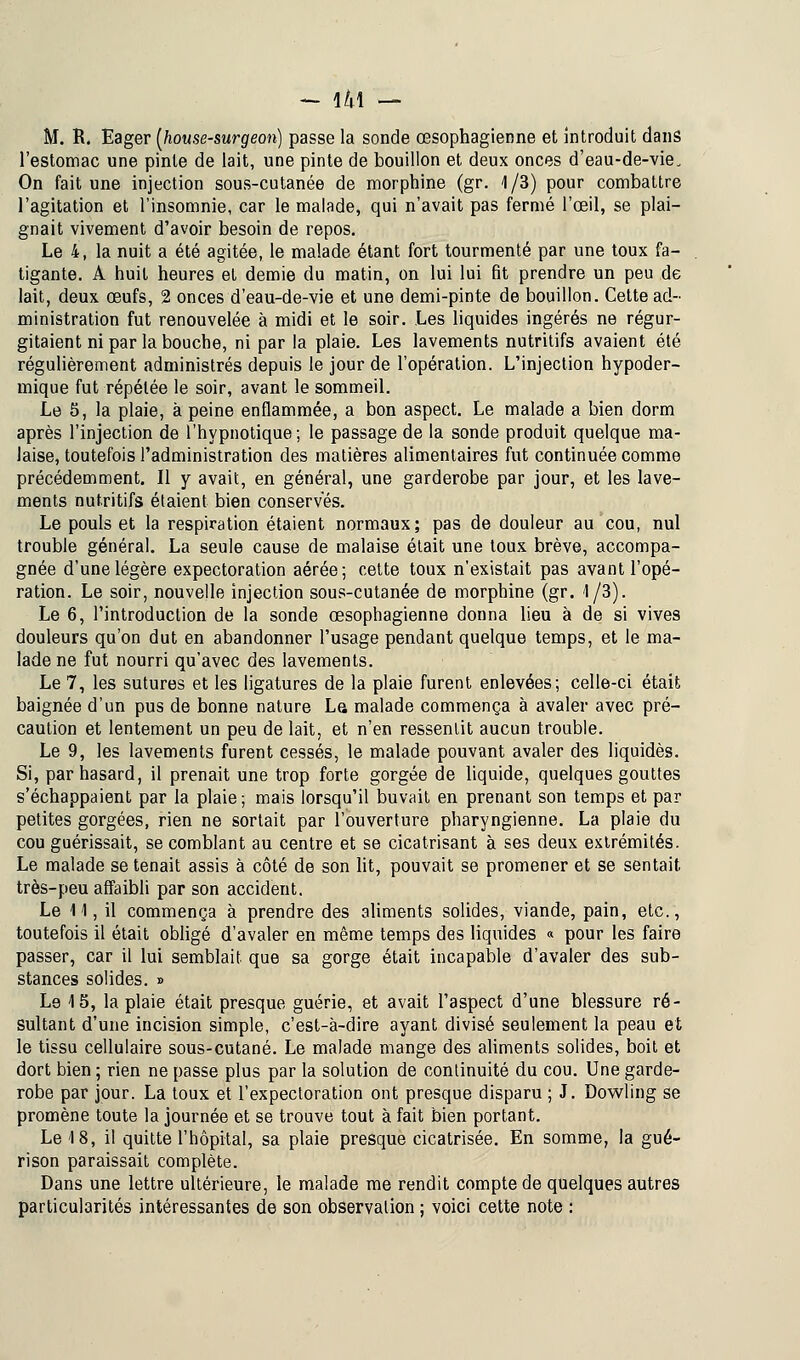 M. R. Eager (house-surgeon) passe la sonde œsophagienne et introduit dans l'estomac une pinte de lait, une pinte de bouillon et deux onces d'eau-de-vie. On fait une injection sous-cutanée de morphine (gr. 1/3) pour combattre l'agitation et l'insomnie, car le malade, qui n'avait pas fermé l'œil, se plai- gnait vivement d'avoir besoin de repos. Le 4, la nuit a été agitée, le malade étant fort tourmenté par une toux fa- tigante. A huit heures et demie du matin, on lui lui fit prendre un peu de lait, deux œufs, 2 onces d'eau-de-vie et une demi-pinte de bouillon. Cette ad- ministration fut renouvelée à midi et le soir. Les liquides ingérés ne régur- gitaient ni par la bouche, ni par la plaie. Les lavements nutritifs avaient été régulièrement administrés depuis le jour de l'opération. L'injection hypoder- mique fut répétée le soir, avant le sommeil. Le 5, la plaie, à peine enflammée, a bon aspect. Le malade a bien dorm après l'injection de l'hypnotique; le passage de la sonde produit quelque ma- laise, toutefois l'administration des matières alimentaires fut continuée comme précédemment. Il y avait, en général, une garderobe par jour, et les lave- ments nutritifs étaient bien conserves. Le pouls et la respiration étaient normaux; pas de douleur au cou, nul trouble général. La seule cause de malaise était une toux brève, accompa- gnée d'une légère expectoration aérée; cette toux n'existait pas avant l'opé- ration. Le soir, nouvelle injection sous-cutanée de morphine (gr. 1/3). Le 6, l'introduction de la sonde œsophagienne donna lieu à de si vives douleurs qu'on dut en abandonner l'usage pendant quelque temps, et le ma- lade ne fut nourri qu'avec des lavements. Le 7, les sutures et les ligatures de la plaie furent enlevées; celle-ci était baignée d'un pus de bonne nature La malade commença à avaler avec pré- caution et lentement un peu de lait, et n'en ressentit aucun trouble. Le 9, les lavements furent cessés, le malade pouvant avaler des liquidés. Si, par hasard, il prenait une trop forte gorgée de liquide, quelques gouttes s'échappaient par la plaie; mais lorsqu'il buvait en prenant son temps et par petites gorgées, rien ne sortait par l'ouverture pharyngienne. La plaie du cou guérissait, se comblant au centre et se cicatrisant à ses deux extrémités. Le malade se tenait assis à côté de son lit, pouvait se promener et se sentait très-peu affaibli par son accident. Le 11, il commença à prendre des aliments solides, viande, pain, etc., toutefois il était obligé d'avaler en même temps des liquides « pour les faire passer, car il lui semblait que sa gorge était incapable d'avaler des sub- stances solides. » Le 15, la plaie était presque guérie, et avait l'aspect d'une blessure ré- sultant d'une incision simple, c'est-à-dire ayant divisé seulement la peau et le tissu cellulaire sous-cutané. Le malade mange des aliments solides, boit et dort bien ; rien ne passe plus par la solution de continuité du cou. Une garde- robe par jour. La toux et l'expectoration ont presque disparu ; J. Dowling se promène toute la journée et se trouve tout à fait bien portant. Le 18, il quitte l'hôpital, sa plaie presque cicatrisée. En somme, la gué- rison paraissait complète. Dans une lettre ultérieure, le malade me rendit compte de quelques autres particularités intéressantes de son observation ; voici cette note :