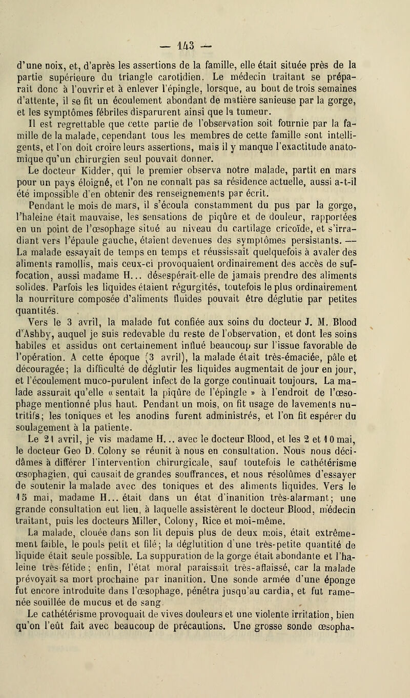 d'une noix, et, d'après les assertions de la famille, elle était située près de la partie supérieure du triangle carotidien. Le médecin traitant se prépa- rait donc à l'ouvrir et à enlever l'épingle, lorsque, au bout de trois semaines d'attente, il se fit un écoulement abondant de matière sanieuse par la gorge, et les symptômes fébriles disparurent ainsi que ta tumeur. Il est regrettable que cette partie de l'observation soit fournie par la fa- mille de la malade, cependant tous les membres de cette famille sont intelli- gents, et l'on doit croire leurs assertions, mais il y manque l'exactitude anato- mique qu'un chirurgien seul pouvait donner. Le docteur Kidder, qui le premier observa notre malade, partit en mars pour un pays éloigné, et l'on ne eonnaît pas sa résidence actuelle, aussi a-t-il été impossible d'en obtenir des renseignements par écrit. Pendant le mois de mars, il s'écoula constamment du pus par la gorge, l'haleine était mauvaise, les sensations de piqûre et de douleur, rapportées en un point de l'oesophage situé au niveau du cartilage cricoïde, et s'irra- diant vers l'épaule gauche, étaient devenues des symptômes persistants.— La malade essayait de temps en temps et réussissait quelquefois à avaler des aliments ramollis, mais ceux-ci provoquaient ordinairement des accès de suf- focation, aussi madame H... désespérait-elle de jamais prendre des aliments solides. Parfois les liquides étaient régurgités, toutefois le plus ordinairement la nourriture composée d'aliments fluides pouvait être déglutie par petites quantités. Vers le 3 avril, la malade fut confiée aux soins du docteur J. M. Blood d'Ashby, auquel je suis redevable du reste de l'observation, et dont les soins habiles et assidus ont certainement influé beaucoup sur l'issue favorable de l'opération. A cette époque (3 avril), la malade était très-émaciée, pâle et découragée; la difficulté de déglutir les liquides augmentait de jour en jour, et l'écoulement muco-purulent infect de la gorge continuait toujours. La ma- lade assurait qu'elle « sentait la piqûre de l'épingle » à l'endroit de l'œso- phage mentionné plus haut. Pendant un mois, on fit usage de lavements nu- tritifs; les toniques et les anodins furent administrés, et l'on fit espérer du soulagement à la patiente. Le 21 avril, je vis madame H... avec le docteur Blood, et les 2 et 1 0 mai, le docteur Geo D. Colony se réunit à nous en consultation. Nous nous déci- dâmes à différer l'intervention chirurgicale, sauf toutefois le cathétérisme œsophagien, qui causait de grandes souffrances, et nous résolûmes d'essayer de soutenir la malade avec des toniques et des aliments liquides. Vers le 15 mai, madame H... était dans un état d'inanition très-alarmant; une grande consultation eut lieu, à laquelle assistèrent le docteur Blood. médecin traitant, puis les docteurs Miller, Colony, Rice et moi-même. La malade, clouée dans son lit depuis plus de deux mois, était extrême- ment faible, le pouls petit et filé; la déglutition d'une très-petite quantité de liquide était seule possible. La suppuration de la gorge était abondante et l'ha- leine très fétide ; enfin, l'état moral paraissait très-a Baissé, car la malade prévoyait sa mort prochaine par inanition. Une sonde armée d'une éponge fut encore introduite dans l'œsophage, pénétra jusqu'au cardia, et fut rame- née souillée de mucus et de sang. Le cathétérisme provoquait de vives douleurs et une violente irritation, bien qu'on l'eût fait avec beaucoup de précautions. Une grosse sonde œsopha^