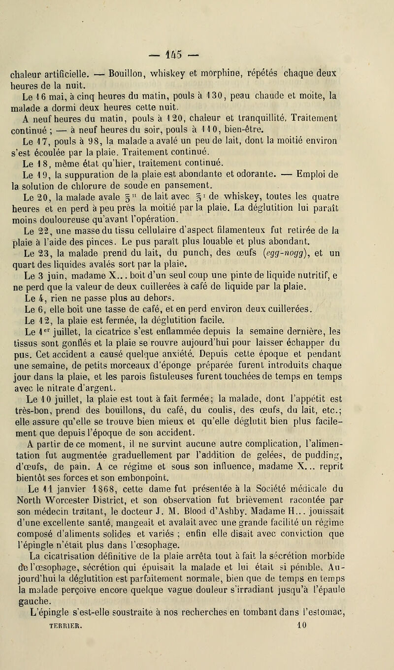 chaleur artificielle. — Bouillon, whiskey et morphine, répétés chaque deux heures de la nuit. Le 16 mai, à cinq heures du matin, pouls à 130, peau chaude et moite, la malade a dormi deux heures cette nuit. A neuf heures du matin, pouls à 120, chaleur et tranquillité, Traitement continué ; — à neuf heures du soir, pouls à 110, bien-être. Le 17, pouls à 98, la malade a avalé un peu de lait, dont la moitié environ s'est écoulée par la plaie. Traitement continué. Le 18, même état qu'hier, traitement continué. Le 19, la suppuration de la plaie est abondante et odorante. — Emploi de la solution de chlorure de soude en pansement. Le 20, la malade avale § de lait avec ^ de whiskey, toutes les quatre heures et en perd à peu près la moitié parla plaie. La déglutition lui paraît moins douloureuse qu'avant l'opération. Le 22, une masse du tissu cellulaire d'aspect filamenteux fut retirée de la plaie à l'aide des pinces. Le pus paraît plus louable et plus abondant. Le 23, la malade prend du lait, du punch, des œufs (egg-nogg), et un quart des liquides avalés sort par la plaie. Le 3 juin, madame X... boit d'un seul coup une pinte de liquide nutritif, e ne perd que la valeur de deux cuillerées à café de liquide par la plaie. Le 4, rien ne passe plus au dehors. Le 6, elle boit une tasse de café, et en perd environ deux cuillerées. Le 12, la plaie est fermée, la déglutition facile. Le 1er juillet, la cicatrice s'est enflammée depuis la semaine dernière, les tissus sont gonflés et la plaie se rouvre aujourd'hui pour laisser échapper du pus. Cet accident a causé quelque anxiété. Depuis cette époque et pendant une semaine, de petits morceaux d'épongé préparée furent introduits chaque jour dans la plaie, et les parois fistuleuses furent touchées de temps en temps avec le nitrate d'argent. Le 10 juillet, la plaie est tout à fait fermée; la malade, dont l'appétit est très-bon, prend des bouillons, du café, du coulis, des œufs, du lait, etc.; elle assure qu'elle se trouve bien mieux et qu'elle déglutit bien plus facile- ment que depuis l'époque de son accident. A partir de ce moment, il ne survint aucune autre complication, l'alimen- tation fut augmentée graduellement par l'addition de gelées, de pudding, d'œufs, de pain. A ce régime et sous son influence, madame X... reprit bientôt ses forces et son embonpoint. Le 11 janvier 1868, cette dame fut présentée à la Société médicale du North Worcester District, et son observation fut brièvement racontée par son médecin traitant, le docteur J. M. Blood d'Ashby. Madame H... jouissait d'une excellente santé, mangeait et avalait avec une grande facilité un régime composé d'aliments solides et variés ; enfin elle disait avec conviction que l'épingle n'était plus dans l'œsophage. La cicatrisation définitive de la plaie arrêta tout à fait la sécrétion morbide de l'œsophage, sécrétion qui épuisait la malade et lui était si pénible. Au- jourd'hui la déglutition est parfaitement normale, bien que de temps en temps la malade perçoive encore quelque vague douleur s'irradiant jusqu'à l'épaule gauche. L'épingle s'est-elle soustraite à nos recherches en tombant dans l'estomac, TERRIER. 10