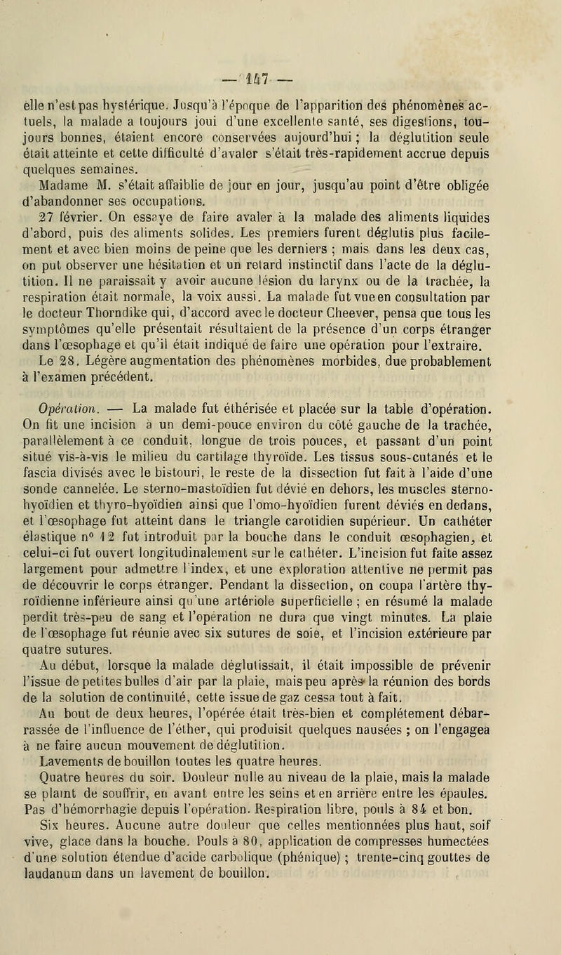 elle n'est pas hystérique. Jusqu'à l'époque de l'apparition des phénomènes ac- tuels, la malade a toujours joui d'une excellente santé, ses digestions, tou- jours bonnes, étaient encore conservées aujourd'hui ; la déglutition seule était atteinte et cette difficulté d'avaler s'était très-rapidement accrue depuis quelques semaines. Madame M. s'était affaiblie de jour en jour, jusqu'au point d'être obligée d'abandonner ses occupations. 27 février. On essaye de faire avaler à la malade des aliments liquides d'abord, puis des aliments solides. Les premiers furent déglutis plus facile- ment et avec bien moins de peine que les derniers ; mais dans les deux cas, on put observer une hésitation et un retard instinctif dans l'acte de la déglu- tition. Il ne paraissait y avoir aucune lésion du larynx ou de la trachée, la respiration était normale, la voix aussi. La malade fut vue en consultation par le docteur Thorndike qui, d'accord avec le docteur Cheever, pensa que tous les symptômes qu'elle présentait résultaient de la présence d'un corps étranger dans l'œsophage et qu'il était indiqué de faire une opération pour l'extraire. Le 28. Légère augmentation des phénomènes morbides, due probablement à l'examen précédent. Opération. — La malade fut éthérisée et placée sur la table d'opération. On fit une incision à un demi-pouce environ du côté gauche de la trachée, parallèlement à ce conduit, longue de trois pouces, et passant d'un point situé vis-à-vis le milieu du cartilage thyroïde. Les tissus sous-cutanés et le fascia divisés avec le bistouri, le reste de la dissection fut fait à l'aide d'une sonde cannelée. Le sterno-mastoïdien fut dévié en dehors, les muscles sterno- hyoïdien et thyro-hyoïdien ainsi que l'omo-hyoïdien furent déviés en dedans, et l'œsophage fut atteint dans le triangle carotidien supérieur. Un cathéter élastique n° 4 2 fut introduit par la bouche dans le conduit œsophagien, et celui-ci fut ouvert longitudinalement sur le cathéter. L'incision fut faite assez largement pour admettre l'index, et une exploration attentive ne permit pas de découvrir le corps étranger. Pendant la dissection, on coupa l'artère thy- roïdienne inférieure ainsi qu'une artériole superficielle; en résumé la malade perdit très-peu de sang et l'opération ne dura que vingt minutes. La plaie de l'œsophage fut réunie avec six sutures de soie, et l'incision extérieure par quatre sutures. Au début, lorsque la malade déglutissait, il était impossible de prévenir l'issue de petites bulles d'air par la plaie, mais peu après-la réunion des bords de la solution de continuité, cette issue de gaz cessa tout à fait. Au bout de deux heures, l'opérée était très-bien et complètement débar- rassée de l'influence de l'éther, qui produisit quelques nausées ; on l'engagea à ne faire aucun mouvement de déglutition. Lavements de bouillon toutes les quatre heures. Quatre heures du soir. Douleur nulle au niveau de la plaie, mais la malade se plaint de souffrir, en avant entre les seins et en arrière entre les épaules. Pas d'hémorrhagie depuis l'opération. Respiration libre, pouls à 84 et bon. Six heures. Aucune autre douleur que celles mentionnées plus haut, soif vive, glace dans la bouche. Pouls à 80, application décompresses humectées d'une solution étendue d'acide carbolique (phénique) ; trente-cinq gouttes de laudanum dans un lavement de bouillon.