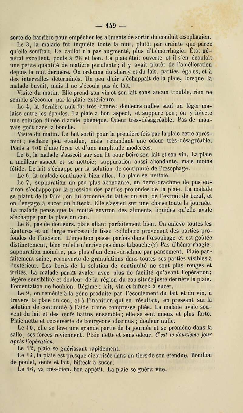 sorte de barrière pour empêcher les aliments de sortir du conduit œsophagien. Le 3, la malade fut inquiète toute la nuit, plutôt par crainte que parce qu'elle souffrait. Le caillot n'a pas augmenté, plus d'hémorrhagie. État gé- néral excellent, pouls à 78 et bon. La plaie était ouverte et il s'en écoulait une petite quantité de matière purulente ; il y avait plutôt de l'amélioration depuis la nuit dernière. On ordonna du sherry et du lait, parties égales, et à des intervalles déterminés. Un peu d'air s'échappait de la plaie, lorsque la malade buvait, mais il ne s'écoula pas de lait. Visite du matin. Elle prend son vin et son lait sans aucun trouble, rien ne semble s'écouler par la plaie extérieure. Le 4, la dernière nuit fut très-bonne; douleurs nulles sauf un léger ma- laise entre les épaules. La plaie a bon aspect, et suppure peu ; on y injecte une solution diluée d'acide phénique. Odeur très-désagréable. Pas de mau- vais goût dans la bouche. Visite du matin. Le lait sortit pour la première fois par la plaie cette après- midi ; eschare peu étendue, mais répandant une odeur très-désagréable. Pouls à 100 d'une force et d'une amplitude modérées. Le 5, la malade s'asseoit sur son lit pour boire son lait et son vin. La plaie a meilleur aspect et se nettoie; suppuration aussi abondante, mais moins fétide. Le lait s'échappe par la solution de continuité de l'œsophage. Le 6, la malade continue à bien aller. La plaie se nettoie. Le 7, suppuration un peu plus abondante, un demi-drachme de pus en- viron s'échappe par la pression des parties profondes de la plaie. La malade se plaint de la faim ; on lui ordonne du lait et du vin, de l'extrait de bœuf, et on l'engage à sucer du bifteck. Elle s'assied sur une chaise toute la journée. La malade pense que la moitié environ des aliments liquides qu'elle avale s'échappe par la plaie du cou. Le 8, pas de douleurs, plaie allant parfaitement bien. On enlève toutes les ligatures et un large morceau de tissu cellulaire provenant des parties pro- fondes de l'incision. L'injection passe parfois dans l'œsophage et est goûtée distinctement, bien qu'elle n'arrive pas dans la bouche (?) Pas d'hémorrhagie; suppuration moindre, pas plus d'un demi-drachme par pansement. Plaie par- faitement saine, recouverte de granulations dans toutes ses parties visibles à l'extérieur. Les bords de la solution de continuité ne sont plus rouges et irrités. La malade paraît avaler avec plus de facilité qu'avant l'opération; légère sensibilité et douleur de la région du cou située juste derrière la plaie. Fomentation de houblon. Régime : lait, vin et bifteck à sucer. Le 9, on remédie à la gêne produite par l'écoulement du lait et du vin, à travers la plaie du cou, et à l'inanition qui en résultait, en pressant sur la solution de continuité à l'aide d'une compresse pliée. La malade avale sou- vent du lait et des œufs battus ensemble ; elle se sent mieux et plus forte. Plaie nette et recouverte de bourgeons charnus ; douleur nulle. Le 1 0, elle se lève une grande partie de la journée et se promène dans la salle; ses forces reviennent. Plaie nette et sans odeur. C'est le douzième jour après Vopération. Le \2, plaie se guérissant rapidement. Le 1 4, la plaie est presque cicatrisée dans un tiers de son étendue. Bouillon de poulet, œufs et lait, bifteck à sucer. Le 16, va très-bien, bon appétit. La plaie se guérit vite.