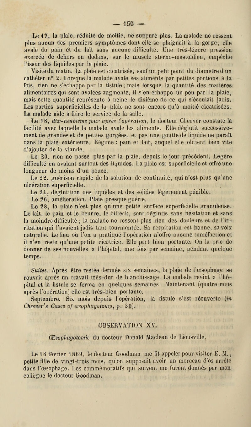 Le 4 7, la plaie, réduite de moitié, ne suppure plus. La malade ne ressent plus aucun des premiers symptômes dont elle se plaignait à la gorge; elle avale du pain et du lait sans aucune difficulté. Une très-légère pression exercée de dehors en dedans, sur le muscle sterno-mastoïdien, empêche l'issue des liquides par la plaie. Visite du matin. La plaie est cicatrisée, sauf un petit point du diamètre d'un cathéter n° 2. Lorsque la malade avale ses aliments par petites portions à la fois, rien ne s'échappe par la fistule ; mais lorsque la quantité des matières alimentaires qui sont avalées augmente, il s'en échappe un peu par la plaie, mais cette quantité représente à peine le dixième de ce qui s'écoulait jadis. Les parties superficielles de la plaie ne sont encore qu'à moitié cicatrisées. La malade aide à faire le service de la salle. Le 4 8, dix-neuvième jour après l'opération, le docteur Cheever constate la facilité avec laquelle la malade avale les aliments. Elle déglutit successive- ment de grandes et de petites gorgées, et pas une goutte de liquide ne paraît dans la plaie extérieure. Régime : pain et lait, auquel elle obtient bien vite d'ajouter de la viande. Le 20, rien ne passe plus par la plaie, depuis le jour précédent. Légère difficulté en avalant surtout des liquides. La plaie est superficielle et offre une longueur de moins d'un pouce. Le 22, guérison rapide de la solution de continuité, qui n'est plus qu'une ulcération superficielle. Le 24, déglutition des liquides et des solides légèrement pénible. Le 26, amélioration. Plaie presque guérie. Le 28, la plaie n'est plus qu'une petite surface superficielle granuleuse. Le lait, le pain et le beurre, le bifteck, sont déglutis sans hésitation et sans la moindre difficulté ; la malade ne ressent plus rien des douleurs et de l'ir- ritation qui l'avaient jadis tant tourmentée. Sa respiration est bonne, sa voix naturelle. Le lieu où l'on a pratiqué l'opération n'offre aucune tuméfaction et il n'en reste qu'une petite cicatrice. Elle part bien portante. On la prie de donner de ses nouvelles à l'hôpital, une fois par semaine, pendant quelque temps. Suites. Après être restée fermée six semaines, la plaie de l'œsophage se rouvrit après un travail très-dur de blanchissage. La malade revint à l'hô- pital et la fistule se ferma en quelques semaines. Maintenant (quatre mois après l'opération) elle est très-bien portante. Septembre. Six mois depuis l'opération, la fistule s'est réouverte (in Cheever s Cases of œsophagotomy, p. 30). OBSERVATION XV. Œsophagotomie du docteur Donald Maclean de Liousville. Le 18 février 1869, le docteur Goodman me fit appeler pour visiter E. M., petite fille de vingt-trois mois, qu'on supposait avoir un morceau d'os arrêté dans l'œsophage. Les commémoratifs qui suivent me furent donnés par mon collègue le docteur Goodman.