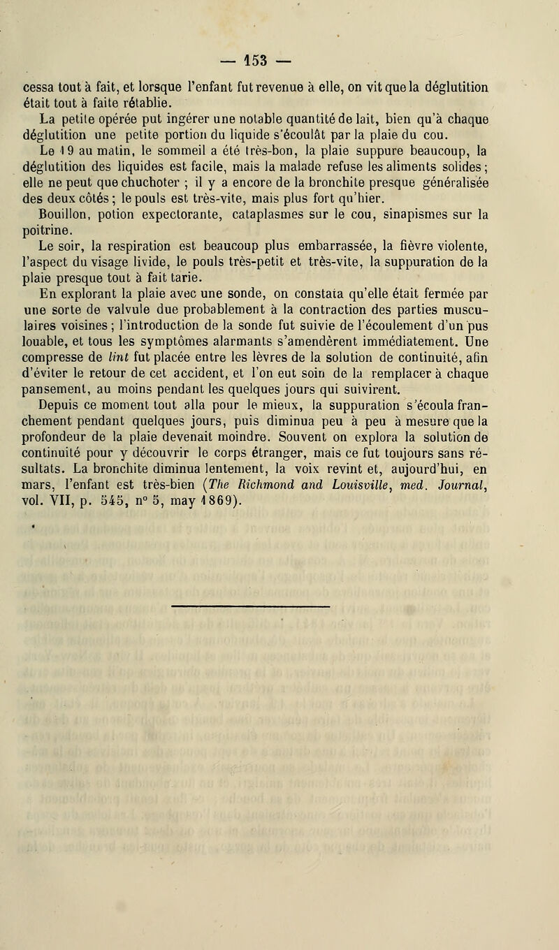 cessa tout à fait, et lorsque l'enfant fut revenue à elle, on vit que la déglutition était tout à faite rétablie. La petite opérée put ingérer une notable quantité de lait, bien qu'à chaque déglutition une petite portion du liquide s'écoulât par la plaie du cou. Le 19 au matin, le sommeil a été très-bon, la plaie suppure beaucoup, la déglutition des liquides est facile, mais la malade refuse les aliments solides ; elle ne peut que chuchoter ; il y a encore de la bronchite presque généralisée des deux côtés; le pouls est très-vite, mais plus fort qu'hier. Bouillon, potion expectorante, cataplasmes sur le cou, sinapismes sur la poitrine. Le soir, la respiration est beaucoup plus embarrassée, la fièvre violente, l'aspect du visage livide, le pouls très-petit et très-vite, la suppuration de la plaie presque tout à fait tarie. En explorant la plaie avec une sonde, on constata qu'elle était fermée par une sorte de valvule due probablement à la contraction des parties muscu- laires voisines ; l'introduction de la sonde fut suivie de l'écoulement d'un pus louable, et tous les symptômes alarmants s'amendèrent immédiatement. Une compresse de tînt fut placée entre les lèvres de la solution de continuité, afin d'éviter le retour de cet accident, et l'on eut soin de la remplacer à chaque pansement, au moins pendant les quelques jours qui suivirent. Depuis ce moment tout alla pour le mieux, la suppuration s'écoula fran- chement pendant quelques jours, puis diminua peu à peu à mesure que la profondeur de la plaie devenait moindre. Souvent on explora la solution de continuité pour y découvrir le corps étranger, mais ce fut toujours sans ré- sultats. La bronchite diminua lentement, la voix revint et, aujourd'hui, en mars, l'enfant est très-bien (The Richmond and Louisville, med. Journal, vol. VII, p. 545, n° 5, may 4 869).