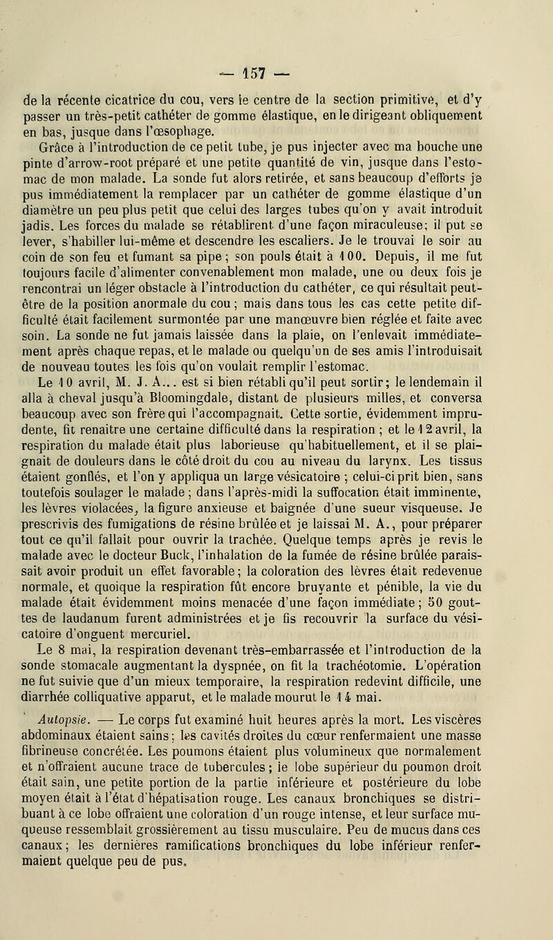 de la récente cicatrice du cou, vers le centre de la section primitive, et d'y passer un très-petit cathéter de gomme élastique, en le dirigeant obliquement en bas, jusque dans l'œsophage. Grâce à l'introduction de ce petit tube, je pus injecter avec ma bouche une pinte d'arrow-root préparé et une petite quantité de vin, jusque dans l'esto- mac de mon malade. La sonde fut alors retirée, et sans beaucoup d'efforts je pus immédiatement la remplacer par un cathéter de gomme élastique d'un diamètre un peu plus petit que celui des larges tubes qu'on y avait introduit jadis. Les forces du malade se rétablirent, d'une façon miraculeuse; il put se lever, s'habiller lui-même et descendre les escaliers. Je le trouvai le soir au coin de son feu et fumant sa pipe ; son pouls était à 1 00. Depuis, il me fut toujours facile d'alimenter convenablement mon malade, une ou deux fois je rencontrai un léger obstacle à l'introduction du cathéter, ce qui résultait peut- être de la position anormale du cou ; mais dans tous les cas cette petite dif- ficulté était facilement surmontée par une manœuvre bien réglée et faite avec soin. La sonde ne fut jamais laissée dans la plaie, on l'enlevait immédiate- ment après chaque repas, et le malade ou quelqu'un de ses amis l'introduisait de nouveau toutes les fois qu'on voulait remplir l'estomac. Le 10 avril, M. J. A... est si bien rétabli qu'il peut sortir; le lendemain il alla à cheval jusqu'à Bloomingdale, distant de plusieurs milles, et conversa beaucoup avec son frère qui l'accompagnait. Cette sortie, évidemment impru- dente, fit renaitre une certaine difficulté dans la respiration ; et le 12 avril, la respiration du malade était plus laborieuse qu'habituellement, et il se plai- gnait de douleurs dans le côté droit du cou au niveau du larynx. Les tissus étaient gonQés, et l'on y appliqua un large vésicatoire ; celui-ci prit bien, sans toutefois soulager le malade ; dans l'après-midi la suffocation était imminente, les lèvres violacées, la figure anxieuse et baignée d'une sueur visqueuse. Je prescrivis des fumigations de résine brûlée et je laissai M. A., pour préparer tout ce qu'il fallait pour ouvrir la trachée. Quelque temps après je revis le malade avec le docteur Buck, l'inhalation de la fumée de résine brûlée parais- sait avoir produit un effet favorable ; la coloration des lèvres était redevenue normale, et quoique la respiration fût encore bruyante et pénible, la vie du malade était évidemment moins menacée d'une façon immédiate; 50 gout- tes de laudanum furent administrées et je fis recouvrir la surface du vési- catoire d'onguent mercuriel. Le 8 mai, la respiration devenant très-embarrassée et l'introduction de la sonde stomacale augmentant la dyspnée, on fit la trachéotomie. L'opération ne fut suivie que d'un mieux temporaire, la respiration redevint difficile, une diarrhée colliquative apparut, et le malade mourut le 14 mai. Autopsie. — Le corps fut examiné huit heures après la mort. Les viscères abdominaux étaient sains ; les cavités droites du cœur renfermaient une masse fibrineuse concréiée. Les poumons étaient plus volumineux que normalement et n'offraient aucune trace de tubercules ; ie lobe supérieur du poumon droit était sain, une petite portion de la partie inférieure et postérieure du lobe moyen était à l'état d'hépatisation rouge. Les canaux bronchiques se distri- buant à ce lobe offraient une coloration d'un rouge intense, et leur surface mu- queuse ressemblait grossièrement au tissu musculaire. Peu de mucus dans ces canaux; les dernières ramifications bronchiques du lobe inférieur renfer- maient quelque peu de pus.