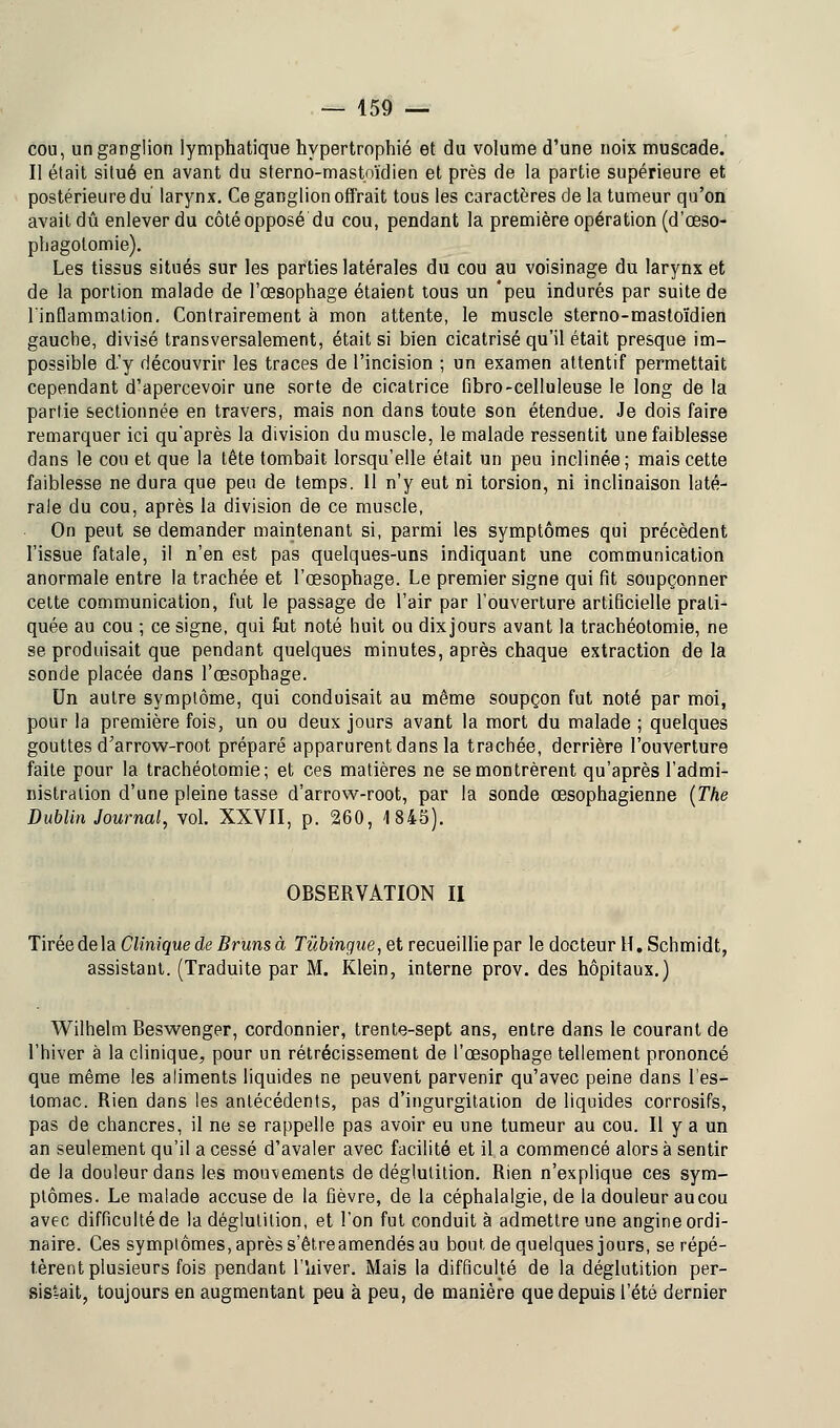 cou, un ganglion lymphatique hypertrophié et du volume d'une noix muscade. Il était situé en avant du sterno-mastoïdien et près de la partie supérieure et postérieure du larynx. Ce ganglion offrait tous les caractères de la tumeur qu'on avait dû enlever du côtéopposé du cou, pendant la première opération (d'œso- pbagolomie). Les tissus situés sur les parties latérales du cou au voisinage du larynx et de la portion malade de l'œsophage étaient tous un 'peu indurés par suite de l'inflammation. Contrairement à mon attente, le muscle sterno-mastoïdien gauche, divisé transversalement, était si bien cicatrisé qu'il était presque im- possible d.'y découvrir les traces de l'incision ; un examen attentif permettait cependant d'apercevoir une sorte de cicatrice fibro-celluleuse le long de la partie sectionnée en travers, mais non dans toute son étendue. Je dois faire remarquer ici qu'après la division du muscle, le malade ressentit une faiblesse dans le cou et que la tête tombait lorsqu'elle était un peu inclinée; mais cette faiblesse ne dura que peu de temps. 11 n'y eut ni torsion, ni inclinaison laté- rale du cou, après la division de ce muscle, On peut se demander maintenant si, parmi les symptômes qui précèdent l'issue fatale, il n'en est pas quelques-uns indiquant une communication anormale entre la trachée et l'œsophage. Le premier signe qui fit soupçonner cette communication, fut le passage de l'air par l'ouverture artificielle prati- quée au cou ; ce signe, qui fut noté huit ou dixjours avant la trachéotomie, ne se produisait que pendant quelques minutes, après chaque extraction de la sonde placée dans l'œsophage. Un autre symptôme, qui conduisait au même soupçon fut noté par moi, pour la première fois, un ou deux jours avant la mort du malade ; quelques gouttes d'arrow-root préparé apparurent dans la trachée, derrière l'ouverture faite pour la trachéotomie; et ces matières ne se montrèrent qu'après l'admi- nistration d'une pleine tasse d'arrow-root, par la sonde œsophagienne (The Dublin Journal, vol. XXVII, p. 260, 4 843). OBSERVATION II Tirée de la Clinique de Bruns à Tûbingue, et recueillie par le docteur H.Schmidt, assistant. (Traduite par M. Klein, interne prov. des hôpitaux.) Wilhelm Beswenger, cordonnier, trente-sept ans, entre dans le courant de l'hiver à la clinique, pour un rétrécissement de l'œsophage tellement prononcé que même les aliments liquides ne peuvent parvenir qu'avec peine dans l'es- tomac. Rien dans les antécédents, pas d'ingurgitation de liquides corrosifs, pas de chancres, il ne se rappelle pas avoir eu une tumeur au cou. Il y a un an seulement qu'il a cessé d'avaler avec facilité et il a commencé alors à sentir de la douleur dans les mouvements de déglutition. Rien n'explique ces sym- ptômes. Le malade accuse de la fièvre, de la céphalalgie, de la douleur au cou avec difficulté de la déglutition, et l'on fut conduit à admettre une angine ordi- naire. Ces symptômes, après s'êtreamendés au bout, de quelques jours, se répé- tèrent plusieurs fois pendant l'îiiver. Mais la difficulté de la déglutition per- sistait, toujours en augmentant peu à peu, de manière que depuis l'été dernier