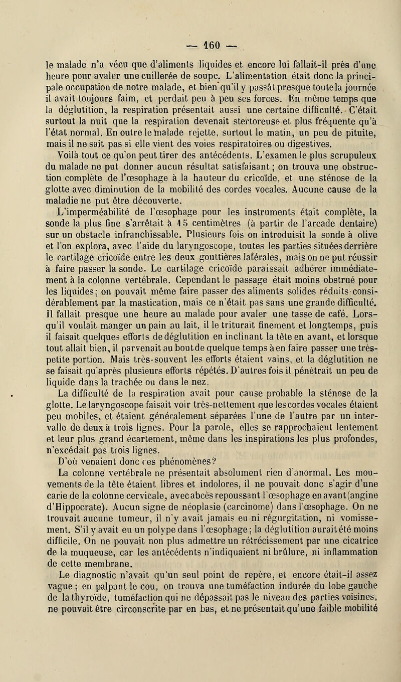 le malade n'a vécu que d'aliments liquides et encore lui fallait-il près d'une heure pour avaler une cuillerée de soupe. L'alimentation était donc la princi- pale occupation de notre malade, et bienqu'il y passât presque toute la journée il avait toujours faim, et perdait peu à peu ses forces. En même temps que la déglutition, la respiration présentait aussi une certaine difficulté. C'était surtout la nuit que la respiration devenait stertoreuse et plus fréquente qu'à l'état normal. En outre le malade rejette, surtout le matin, un peu de pituite, mais il ne sait pas si elle vient des voies respiratoires ou digestives. Voilà tout ce qu'on peut tirer des antécédents. L'examen le plus scrupuleux du malade ne put donner aucun résultat satisfaisant ; on trouva une obstruc- tion complète de l'œsophage à la hauteur du cricoïde, et une sténose de la glotte avec diminution de la mobilité des cordes vocales. Aucune cause de la maladie ne put être découverte. L'imperméabilité de l'œsophage pour les instruments était complète, la sonde la plus fine s'arrêtait à \ 5 centimètres (à partir de l'arcade dentaire) sur un obstacle infranchissable. Plusieurs fois on introduisit la sonde à olive et l'on explora, avec l'aide du laryngoscope, toutes les parties situées derrière le cartilage cricoïde entre les deux gouttières latérales, mais on ne put réussir à faire passer la sonde. Le cartilage cricoïde paraissait adhérer immédiate- ment à la colonne vertébrale. Cependant le passage était moins obstrué pour les liquides; on pouvait même faire passer des aliments solides réduits consi- dérablement par la mastication, mais ce n'était pas sans une grande difficulté. 11 fallait presque une heure au malade pour avaler une tasse de café. Lors- qu'il voulait manger un pain au lait, il le triturait finement et longtemps, puis il faisait quelques efforts de déglutition en inclinant la tête en avant, et lorsque tout allait bien, il parvenait au boutde quelque temps àen faire passer une très- petite portion. Mais très-souvent les efforts étaient vains, et la déglutition ne se faisait qu'après plusieurs efforts répétés. D'autres fois il pénétrait un peu de liquide dans la trachée ou dans le nez. La difficulté de la respiration avait pour cause probable la sténose de la glotte. Le laryngoscope faisait voir très-nettement que les cordes vocales étaient peu mobiles, et étaient généralement séparées l'une de l'autre par un inter- valle de deux à trois lignes. Pour la parole, elles se rapprochaient lentement et leur plus grand écartement, même dans les inspirations les plus profondes, n'excédait pas trois lignes. D'où venaient donc ces phénomènes? La colonne vertébrale ne présentait absolument rien d'anormal. Les mou- vements de la tête étaient libres et indolores, il ne pouvait donc s'agir d'une carie de la colonne cervicale, avecabcès repoussant l'œsophage enavant(angine d'Hippocrate). Aucun signe de néoplasie (carcinome) dans l'œsophage. On ne trouvait aucune tumeur, il n'y avait jamais eu ni régurgitation, ni vomisse- ment. S'il y avait eu un polype dans l'œsophage ; la déglutition aurait été moins difficile. On ne pouvait non plus admettre un rétrécissement par une cicatrice de la muqueuse, car les antécédents n'indiquaient ni brûlure, ni inflammation de cette membrane. Le diagnostic n'avait qu'un seul point de repère, et encore était-il assez vague ; en palpant le cou, on trouva une tuméfaction indurée du lobe gauche de la thyroïde, tuméfaction qui ne dépassait pas le niveau des parties voisines, ne pouvait être circonscrite par en bas, et ne présentait qu'une faible mobilité