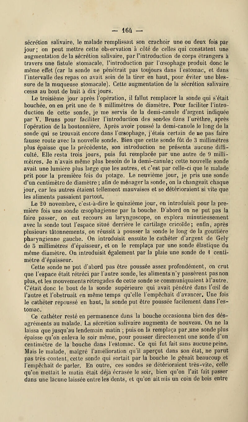 sécrétion salivairé, le malade remplissait son crachoir une ou deux fois par jour ; on peut mettre cette observation à côté de celles qui constatent une augmentation delà sécrétion salivairé, par l'introduction de corps étrangers à travers une fistule stomacale, l'introduction par l'œsophage produit donc le même effet (car la sonde ne pénétrait pas toujours dans l'estomac, et dans l'intervalle des repas on avait soin de la tirer en haut, pour éviter une bles- sure de la muqueuse stomacale). Cette augmentation de la sécrétion salivairé cessa au bout de huit à dix jours. Le troisième jour après l'opération, il fallut remplacer la sonde qui s'était bouchée, on en prit une de 8 millimètres de diamètre. Pour faciliter l'intro- duction de cette sonde, je me servis de la demi-canule d'argent indiquée par V. Bruns pour faciliter l'introduction des sondes dans l'urèthre, après l'opération de la boutonnière. Après avoir poussé la demi-canule le long de la sonde qui se trouvait encore dans l'œsophage, j'étais certain de ne pas faire fausse route avec la nouvelle sonde. Bien que cette sonde fût de 3 millimètres plus épaisse que la précédente, son introduction ne présenta aucune diffi- culté. Elle resta trois jours, puis fut remplacée par une autre de 9 milli- mètres. Je n'avais même plus besoin de la demi-canule; cette nouvelle sonde avait une lumière plus large que les autres, et c'est par celle-ci que le malade prit pour la première fois du potage. Le neuvième jour, je pris une sonde d'un centimètre de diamètre ; afin de ménager la sonde, on la changeait chaque jour, car les autres étaient tellement mauvaises et se détérioraient si vite que les aliments passaient partout. Le 20 novembre, c'est-à-dire le quinzième jour, on introduisit pour la pre- mière fois une sonde œsophagienne par la bouche. D'abord on ne put pas la faire passer, on eut recours au laryngoscope, on explora minutieusement avec la sonde tout l'espace situé derrière le cartilage cricoïde; enfin, après plusieurs tâtonnements, on réussit à pousser la sonde le long de la gouttière pharyngienne gauche. On introduisit ensuite le cathéter d'argent de Gely de 5 millimètres d'épaisseur, et on le remplaça par une sonde élastique du même diamètre. On introduisit également par la plaie une sonde de 1 centi- mètre d'épaisseur. Cette sonde ne put d'abord pas être poussée assez profondément, on crut que l'espace était rétréci par l'autre sonde, les aliments n'y passèrent pas non plus, et les mouvements rétrogades de cette sonde se communiquaient à l'autre. C'était donc le bout de la sonde supérieure qui avait pénétré dans l'œil de l'autre et l'obstruait en même temps qu'elle l'empêchait d'avancer. Une fois le cathéter repoussé en haut, la sonde put être poussée facilement dans l'es- tomac. Ce cathéter resté en permanence dans la bouche occasionna bien des dés- agréments au malade. La sécrétion salivairé augmenta de nouveau. On ne la laissa que jusqu'au lendemain matin ; puis on la remplaça par .une sonde plus épaisse qu'on enleva le soir même, pour pousser directement une sonde d'un centimètre de la bouche dans l'estomac. Ce qui fut fait sans aucune peine. Mais le malade, malgré l'amélioration qu'il aperçut dans son état, ne parut pas très-content, cette sonde qui sortait par la bouche le gênait beaucoup et l'empêchait de parler. En outre, ces sondes se détérioraient très-vite, celle qu'on mettait le matin était déjà écrasée le soir, bien qu'on l'ait fait passer dans une lacune laissée entre les dents, et qu'on ait mis un coin de bois entre