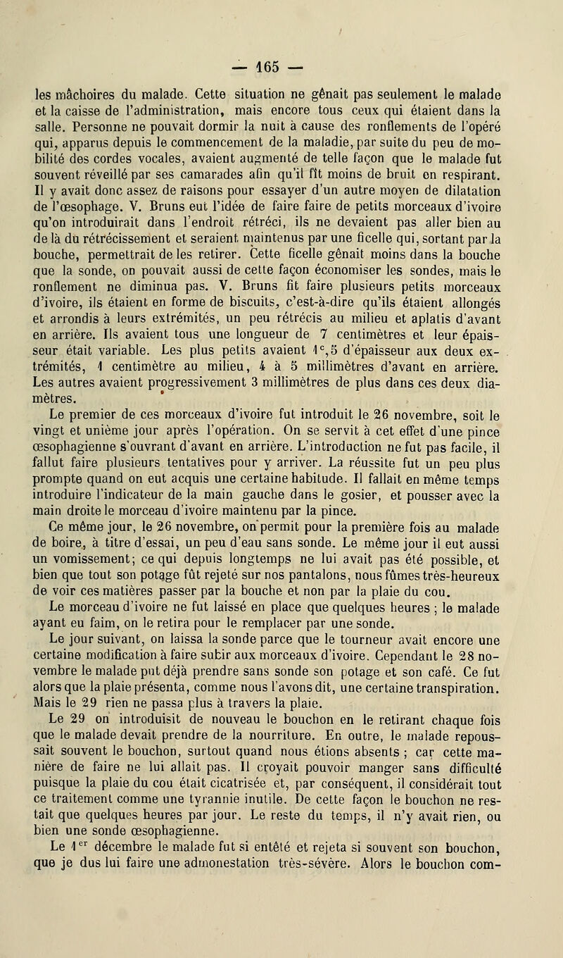 les mâchoires du malade. Cette situation ne gênait pas seulement le malade et la caisse de l'administration, mais encore tous ceux qui étaient dans la salle. Personne ne pouvait dormir la nuit à cause des ronflements de l'opéré qui, apparus depuis le commencement de la maladie, par suite du peu de mo- bilité des cordes vocales, avaient augmenté de telle façon que le malade fut souvent réveillé par ses camarades afin qu'il fît moins de bruit en respirant. Il y avait donc assez de raisons pour essayer d'un autre moyen de dilatation de l'œsophage. V. Bruns eut l'idée de faire faire de petits morceaux d'ivoire qu'on introduirait dans l'endroit rétréci, ils ne devaient pas aller bien au de là du rétrécissement et seraient maintenus par une ficelle qui, sortant par la bouche, permettrait de les retirer. Cette ficelle gênait moins dans la bouche que la sonde, on pouvait aussi de cette façon économiser les sondes, mais le ronflement ne diminua pas. V. Bruns fit faire plusieurs petits morceaux d'ivoire, ils étaient en forme de biscuits, c'est-à-dire qu'ils étaient allongés et arrondis à leurs extrémités, un peu rétrécis au milieu et aplatis d'avant en arrière. Ils avaient tous une longueur de 7 centimètres et leur épais- seur était variable. Les plus petits avaient 1e, 5 d'épaisseur aux deux ex- trémités, \ centimètre au milieu, 4 à 5 millimètres d'avant en arrière. Les autres avaient progressivement 3 millimètres de plus dans ces deux dia- mètres. Le premier de ces morceaux d'ivoire fut introduit le 26 novembre, soit le vingt et unième jour après l'opération. On se servit à cet effet d'une pince œsophagienne s'ouvrant d'avant en arrière. L'introduction ne fut pas facile, il fallut faire plusieurs tentatives pour y arriver. La réussite fut un peu plus prompte quand on eut acquis une certaine habitude. Il fallait en même temps introduire l'indicateur de la main gauche dans le gosier, et pousser avec la main droite le morceau d'ivoire maintenu par la pince. Ce même jour, le 26 novembre, on'permit pour la première fois au malade de boire, à titre d'essai, un peu d'eau sans sonde. Le même jour il eut aussi un vomissement; ce qui depuis longtemps ne lui avait pas été possible, et bien que tout son potage fût rejeté sur nos pantalons, nous fûmes très-heureux de voir ces matières passer par la bouche et non par la plaie du cou. Le morceau d'ivoire ne fut laissé en place que quelques heures ; le malade ayant eu faim, on le retira pour le remplacer par une sonde. Le jour suivant, on laissa la sonde parce que le tourneur avait encore une certaine modification à faire subir aux morceaux d'ivoire. Cependant le 28 no- vembre le malade put déjà prendre sans sonde son potage et son café. Ce fut alors que la plaie présenta, comme nous l'avons dit, une certaine transpiration. Mais le 29 rien ne passa plus à travers la plaie. Le 29 on introduisit de nouveau le bouchon en le retirant chaque fois que le malade devait prendre de la nourriture. En outre, le malade repous- sait souvent le bouchon, surtout quand nous étions absents ; car cette ma- nière de faire ne lui allait pas. Il croyait pouvoir manger sans difficulté puisque la plaie du cou était cicatrisée et, par conséquent, il considérait tout ce traitement comme une tyrannie inutile. De cette façon le bouchon ne res- tait que quelques heures par jour. Le reste du temps, il n'y avait rien, ou bien une sonde œsophagienne. Le 1er décembre le malade fut si entêté et rejeta si souvent son bouchon, que je dus lui faire une admonestation très-sévère. Alors le bouchon com-