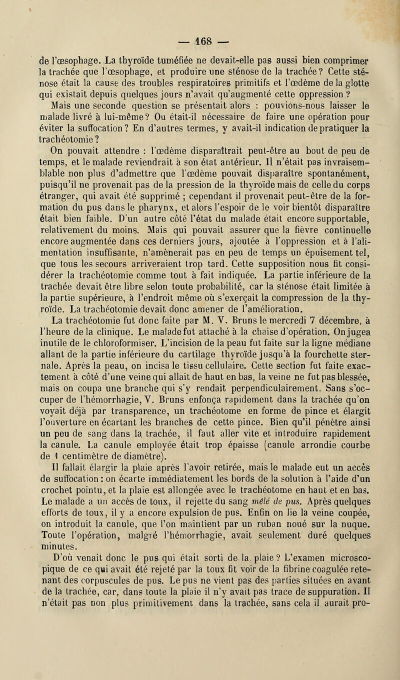 de l'œsophage. La thyroïde tuméfiée ne devait-elle pas aussi bien comprimer la trachée que l'œsophage, et produire une sténose de la trachée? Cette sté- nose était la cause des troubles respiratoires primitifs et l'œdème de la glotte qui existait depuis quelques jours n'avait qu'augmenté cette oppression ? Mais une seconde question se présentait alors : pouvions-nous laisser le malade livré à lui-même? Ou était-il nécessaire de faire une opération pour éviter la suffocation? En d'autres termes, y avait-il indication de pratiquer la trachéotomie ? On pouvait attendre : l'œdème disparaîtrait peut-être au bout de peu de temps, et le malade reviendrait à son état antérieur. Il n'était pas invraisem- blable non plus d'admettre que l'œdème pouvait disparaître spontanément, puisqu'il ne provenait pas de la pression de la thyroïde mais de celle du corps étranger, qui avait été supprimé ; cependant il provenait peut-être de la for- mation du pus dans le pharynx, et alors l'espoir de le voir bientôt disparaître était bien faible. D'un autre côté l'état du malade était encore supportable, relativement du moins. Mais qui pouvait assurer que la fièvre continuelle encore augmentée dans ces derniers jours, ajoutée à l'oppression et à l'ali- mentation insuffisante, n'amènerait pas en peu de temps un épuisement tel, que tous les secours arriveraient trop tard. Cette supposition nous fit consi- dérer la trachéotomie comme tout à fait indiquée. La partie inférieure de la trachée devait être libre selon toute probabilité, car la sténose était limitée à la partie supérieure, à l'endroit même où s'exerçait la compression de la thy- roïde. La trachéotomie devait donc amener de l'amélioration. La trachéotomie fut donc faite par M. V. Bruns le mercredi 7 décembre, à l'heure delà clinique. Le malade fut attaché à la chaise d'opération. On jugea inutile de le chloroformiser. L'incision de la peau fut faite sur la ligne médiane allant de la partie inférieure du cartilage thyroïde jusqu'à la fourchette ster- nale. Après la peau, on incisa le tissu cellulaire. Cette section fut faite exac- tement à côté d'une veine qui allait de haut en bas, la veine ne fut pas blessée, mais on coupa une branche qui s'y rendait perpendiculairement. Sans s'oc- cuper de l'hémorrhagie, V. Bruns enfonça rapidement dans la trachée qu'on voyait déjà par transparence, un trachéotome en forme de pince et élargit l'ouverture en écartant les branches de cette pince. Bien qu'il pénètre ainsi un peu de sang dans la. trachée, il faut aller vite et introduire rapidement la canule. La canule employée était trop épaisse (canule arrondie courbe de 1 centimètre de diamètre). Il fallait élargir la plaie après l'avoir retirée, mais le malade eut un accès de suffocation: on écarte immédiatement les bords de la solution à l'aide d'un crochet pointu, et la plaie est allongée avec le trachéotome en haut et en bas. Le malade a un accès de toux, il rejette du sang mêlé de pus. Après quelques efforts de toux, il y a encore expulsion de pus. Enfin on lie la veine coupée, on introduit la canule, que l'on maintient par un ruban noué sur la nuque. Toute l'opération, malgré l'hémorrhagie, avait seulement duré quelques minutes. D'où venait donc le pus qui était sorti de la. plaie? L'examen microsco- pique de ce qui avait été rejeté par la toux fit voir de la fibrine coagulée rete- nant des corpuscules de pus. Le pus ne vient pas des parties situées en avant de la trachée, car, dans toute la plaie il n'y avait pas trace de suppuration. Il n'était pas non plus primitivement dans la trachée, sans cela il aurait pro-