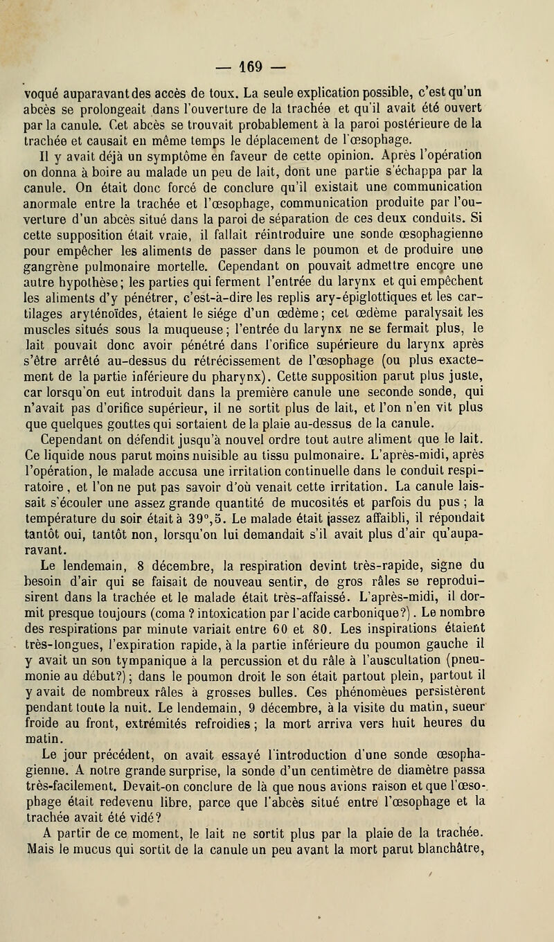 voqué auparavant des accès de toux. La seule explication possible, c'est qu'un abcès se prolongeait dans l'ouverture de la trachée et qu'il avait été ouvert par la canule. Cet abcès se trouvait probablement à la paroi postérieure de la trachée et causait en même temps le déplacement de l'œsophage. Il y avait déjà un symptôme en faveur de cette opinion. Après l'opération on donna à boire au malade un peu de lait, dont une partie s'échappa par la canule. On était donc forcé de conclure qu'il existait une communication anormale entre la trachée et l'œsophage, communication produite par l'ou- verture d'un abcès situé dans la paroi de séparation de ces deux conduits. Si cette supposition était vraie, il fallait réintroduire une sonde œsophagienne pour empêcher les aliments de passer dans le poumon et de produire une gangrène pulmonaire mortelle. Cependant on pouvait admettre encqre une autre hypothèse; les parties qui ferment l'entrée du larynx et qui empêchent les aliments d'y pénétrer, c'est-à-dire les replis ary-épiglottiques et les car- tilages aryténoïdes, étaient le siège d'un œdème; cet œdème paralysait les muscles situés sous la muqueuse ; l'entrée du larynx ne se fermait plus, le lait pouvait donc avoir pénétré dans l'orifice supérieure du larynx après s'être arrêté au-dessus du rétrécissement de l'œsophage (ou plus exacte- ment de la partie inférieure du pharynx). Cette supposition parut plus juste, car lorsqu'on eut introduit dans la première canule une seconde sonde, qui n'avait pas d'orifice supérieur, il ne sortit plus de lait, et l'on n'en vit plus que quelques gouttes qui sortaient de la plaie au-dessus de la canule. Cependant on défendit jusqu'à nouvel ordre tout autre aliment que le lait. Ce liquide nous parut moins nuisible au tissu pulmonaire. L'après-midi, après l'opération, le malade accusa une irritation continuelle dans le conduit respi- ratoire , et l'on ne put pas savoir d'où venait cette irritation. La canule lais- sait s'écouler une assez grande quantité de mucosités et parfois du pus; la température du soir était à 39°,o. Le malade était (assez affaibli, il répondait tantôt oui, tantôt non, lorsqu'on lui demandait s'il avait plus d'air qu'aupa- ravant. Le lendemain, 8 décembre, la respiration devint très-rapide, signe du besoin d'air qui se faisait de nouveau sentir, de gros râles se reprodui- sirent dans la trachée et le malade était très-affaissé. L'après-midi, il dor- mit presque toujours (coma ? intoxication par l'acide carbonique?). Le nombre des respirations par minute variait entre 60 et 80. Les inspirations étaient très-longues, l'expiration rapide, à la partie inférieure du poumon gauche il y avait un son tympanique à la percussion et du râle à l'auscultation (pneu- monie au début?) ; dans le poumon droit le son était partout plein, partout il y avait de nombreux râles à grosses bulles. Ces phénomèues persistèrent pendant toute la nuit. Le lendemain, 9 décembre, à la visite du matin, sueur froide au front, extrémités refroidies ; la mort arriva vers huit heures du matin. Le jour précédent, on avait essayé l'introduction d'une sonde œsopha- gienne. A notre grande surprise, la sonde d'un centimètre de diamètre passa très-facilement. Devait-on conclure de là que nous avions raison et que l'œso- phage était redevenu libre, parce que l'abcès situé entre l'œsophage et la trachée avait été vidé? A partir de ce moment, le lait ne sortit plus par la plaie de la trachée. Mais le mucus qui sortit de la canule un peu avant la mort parut blanchâtre,