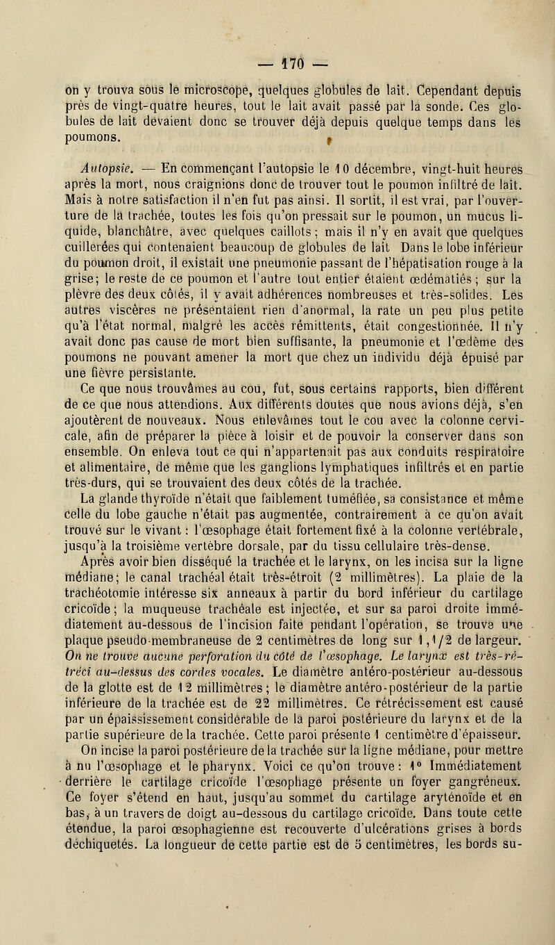 on y trouva sous le microscope, quelques globules de lait. Cependant depuis près de vingt-quatre heures, tout le lait avait passé par la sonde. Ces glo- bules de lait devaient donc se trouver déjà depuis quelque temps dans les poumons. f Autopsie. — En commençant l'autopsie le 10 décembre, vingt-huit heures après la mort, nous craignions donc de trouver tout le poumon infiltré de lait. Mais à notre satisfaction il n'en fut pas ainsi. Il sortit, il est vrai, par l'ouver- ture de la trachée, toutes les fois qu'on pressait sur le poumon, un mucus li- quide, blanchâtre, avec quelques caillots ; mais il n'y en avait que quelques cuillerées qui contenaient beaucoup de globules de lait Dans le lobe inférieur du poumon droit, il existait une pneumonie passant de l'hépatisation rouge à la grise; le reste de ce poumon et l'autre tout entier étaient œdématiés ; sur la plèvre des deux côlés, il y avait adhérences nombreuses et très-solides. Les autres viscères ne présentaient rien d'anormal, la rate un peu plus petite qu'à l'état normal, malgré les accès rémittents, était congestionnée. 11 n'y avait donc pas cause de mort bien suffisante, la pneumonie et l'œdème des poumons ne pouvant amener la mort que chez un individu déjà épuisé par une fièvre persistante. Ce que nous trouvâmes au cou, fut, sous certains rapports, bien différent de ce que nous attendions. Aux différents doutes que nous avions déjà, s'en ajoutèrent de nouveaux. Nous enlevâmes tout le cou avec la colonne cervi- cale, afin de préparer la pièce à loisir et de pouvoir la conserver dans son ensemble. On enleva tout ce qui n'appartenait pas aux conduits respiratoire et alimentaire, dé même que les ganglions lymphatiques infiltrés et en partie très-durs, qui se trouvaient des deux côtés de la trachée. La glande thyroïde n'était que faiblement tuméfiée, sa consistance et même celle du lobe gauche n'était pas augmentée, contrairement à ce qu'on avait trouvé sur le vivant : l'œsophage était fortement fixé à la colonne vertébrale, jusqu'à la troisième vertèbre dorsale, par du tissu cellulaire très-dense. Après avoir bien disséqué la trachée et le larynx, on les incisa sur la ligne médiane; le canal trachéal était très-étroit (2 millimètres). La plaie de la trachéotomie intéresse six anneaux à partir du bord inférieur du cartilage cricoïde ; la muqueuse trachéale est injectée, et sur sa paroi droite immé- diatement au-dessous de l'incision faite pendant l'opération, se trouve une plaque pseudo membraneuse de 2 centimètres de long sur 1,1/2 de largeur. On ne trouve aucune perforation du côté de l'œsophage. Le larynx est très-ré- tréci au-dessus des cordes vocales. Le diamètre antéro-postérieur au-dessous de la glotte est de 12 millimètres; le diamètre antéro-postérieur de la partie inférieure de la trachée est de 22 millimètres. Ce rétrécissement est causé par un épaississement considérable de la paroi postérieure du larynx et de la partie supérieure delà trachée. Cette paroi présente 1 centimètre d'épaisseur. On incise la paroi postérieure de la trachée sur la ligne médiane, pour mettre à nu l'œsophage et le pharynx. Voici ce qu'on trouve: 1° Immédiatement • derrière le cartilage cricoïde l'œsophage présente un foyer gangreneux. Ce foyer s'étend en haut, jusqu'au sommet du cartilage aryténoïde et en bas, à un travers de doigt au-dessous du cartilage cricoïde. Dans toute cette étendue, la paroi œsophagienne est recouverte d'ulcérations grises à bords déchiquetés. La longueur de cette partie est de 5 centimètres, les bords su-