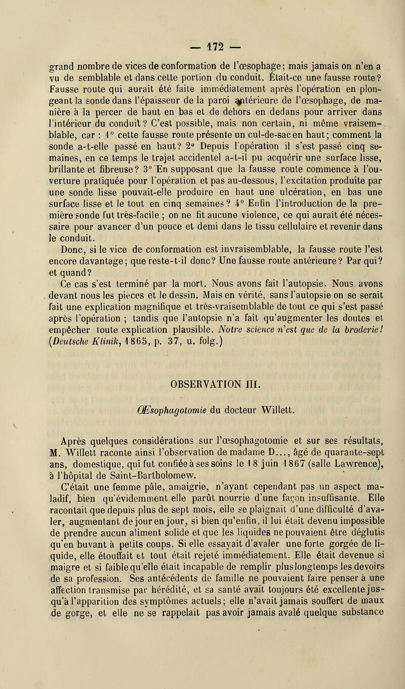 grand nombre de vices de conformation de l'œsophage; mais jamais on n'en a vu de semblable et dans cette portion du conduit. Était-ce une fausse route? Fausse route qui aurait été faite immédiatement après l'opération en plon- geant la sonde dans l'épaisseur de la paroi ultérieure de l'œsophage, de ma- nière à la percer de haut en bas et de dehors en dedans pour arriver dans l'intérieur du conduit? C'est possible, mais non certain, ni même vraisem- blable, car : 1° cette fausse route présente un cul-de-sac en haut; comment la sonde a-t-elle passé en haut? 2° Depuis l'opération il s'est passé cinq se- maines, en ce temps le trajet accidentel a-t-il pu acquérir une surface lisse, brillante et fibreuse? 3° En supposant que la fausse route commence à l'ou- verture pratiquée pour l'opération et pas au-dessous, l'excitation produite par une sonde lisse pouvait-elle produire en haut une ulcération, en bas une surface lisse et le tout en cinq semaines? i° Enfin l'introduction de la pre- mière sonde fut très-facile ; on ne fit aucune violence, ce qui aurait été néces- saire pour avancer d'un pouce et demi dans le tissu cellulaire et revenir dans le conduit. Donc, si le vice de conformation est invraisemblable, la fausse route l'est encore davantage; que reste-t-il donc? Une fausse route antérieure? Par qui? et quand? Ce cas s'est terminé par la mort. Nous avons fait l'autopsie. Nous avons devant nous les pièces et le dessin. Mais en vérité, sans l'autopsie on se serait fait une explication magnifique et très-vraisemblable de tout ce qui s'est passé après l'opération ; tandis que l'autopsie n'a fait qu'augmenter les doutes et empêcher toute explication plausible. Notre science n'est que de la broderie! (Deutsche Klinik, 1865, p. 37, u. folg.) OBSERVATION III. OBsophagotomie du docteur Willett. Après quelques considérations sur l'œsophagotomie et sur ses résultats, M. Willett raconte ainsi l'observation de madame D..., âgé de quarante-sept ans, domestique, qui fut confiée à ses soins le 1 8 juin 1 867 (salle Lawrence), à l'hôpital de Saint-Bartholomew. C'était une femme pâle, amaigrie, n'ayant cependant pas un aspect ma- ladif, bien qu'évidemment elle parût nourrie d'une façon insuffisante. Elle racontait que depuis plus de sept mois, elle se plaignait d'une difficulté d'ava- ler, augmentant de jour en jour, si bien qu'enfin, il lui était devenu impossible de prendre aucun aliment solide et que les liquides ne pouvaient être déglutis qu'en buvant à petits coups. Si elle essayait d'avaler une forte gorgée de li- quide, elle étouffait et tout était rejeté immédiatement. Elle était devenue si maigre et si faible qu'elle était incapable de remplir plus longtemps les devoirs de sa profession. Ses antécédents de famille ne pouvaient faire penser à une affection transmise par hérédité, et sa santé avait toujours été excellente jus- qu'à l'apparition des symptômes actuels; elle n'avait jamais souffert de maux de gorge, et elle ne se rappelait pas avoir jamais avalé quelque substance