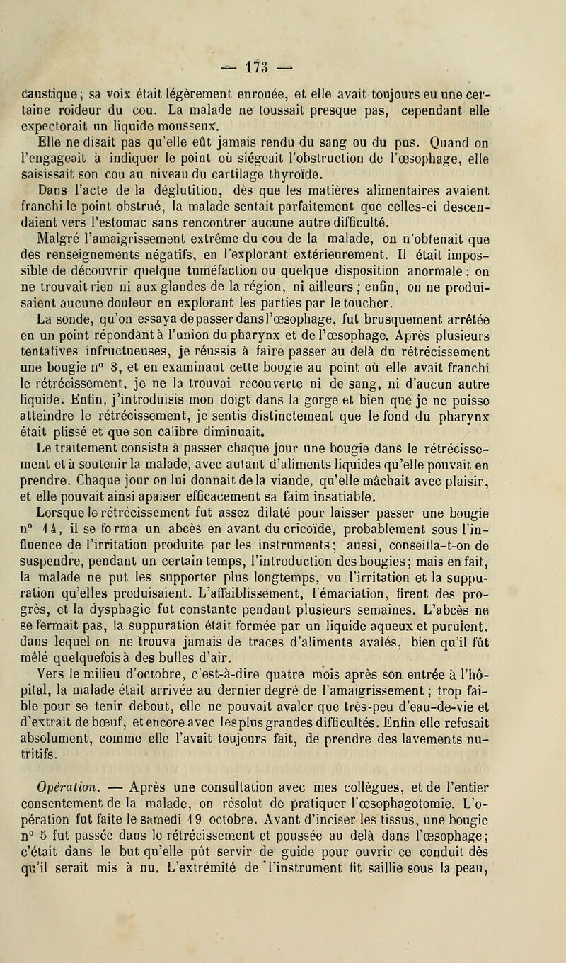 caustique; sa Voix était légèrement enrouée, et elle avait toujours eu une cer- taine roideur du cou. La malade ne toussait presque pas, cependant elle expectorait un liquide mousseux'. Elle ne disait pas qu'elle eût jamais rendu du sang ou du pus. Quand on l'engageait à indiquer le point où siégeait l'obstruction de l'œsophage, elle saisissait son cou au niveau du cartilage thyroïde. Dans l'acte de la déglutition, dès que les matières alimentaires avaient franchi le point obstrué, la malade sentait parfaitement que celles-ci descen- daient vers l'estomac sans rencontrer aucune autre difficulté. Malgré l'amaigrissement extrême du cou de la malade, on n'obtenait que des renseignements négatifs, en l'explorant extérieurement. Il était impos- sible de découvrir quelque tuméfaction ou quelque disposition anormale ; on ne trouvait rien ni aux glandes de la région, ni ailleurs ; enfin, on ne produi- saient aucune douleur en explorant les parties par le toucher. La sonde, qu'on essaya dépasser dansl'œsophage, fut brusquement arrêtée en un point répondant à l'union du pharynx et de l'œsophage. Après plusieurs tentatives infructueuses, je réussis à faire passer au delà du rétrécissement une bougie n° 8, et en examinant cette bougie au point où elle avait franchi le rétrécissement, je ne la trouvai recouverte ni de sang, ni d'aucun autre liquide. Enfin, j'introduisis mon doigt dans la gorge et bien que je ne puisse atteindre le rétrécissement, je sentis distinctement que le fond du pharynx était plissé et que son calibre diminuait. Le traitement consista à passer chaque jour une bougie dans le rétrécisse- ment et à soutenir la malade, avec autant d'aliments liquides qu'elle pouvait en prendre. Chaque jour on lui donnait de la viande, qu'elle mâchait avec plaisir, et elle pouvait ainsi apaiser efficacement sa faim insatiable. Lorsque le rétrécissement fut assez dilaté pour laisser passer une bougie n° 14, il se fo rma un abcès en avant du cricoïde, probablement sous l'in- fluence de l'irritation produite par les instruments; aussi, conseiila-t-on de suspendre, pendant un certain temps, l'introduction des bougies; mais en fait, la malade ne put les supporter plus longtemps, vu l'irritation et la suppu- ration qu'elles produisaient. L'affaiblissement, lemaciation, firent des pro- grès, et la dysphagie fut constante pendant plusieurs semaines. L'abcès ne se fermait pas, la suppuration était formée par un liquide aqueux et purulent, dans lequel on ne trouva jamais de traces d'aliments avalés, bien qu'il fût mêlé quelquefois à des bulles d'air. Vers le milieu d'octobre, c'est-à-dire quatre mois après son entrée à l'hô- pital, la malade était arrivée au dernier degré de l'amaigrissement ; trop fai- ble pour se tenir debout, elle ne pouvait avaler que très-peu d'eau-de-vie et d'extrait de bœuf, et encore avec lesplus grandes difficultés. Enfin elle refusait absolument, comme elle l'avait toujours fait, de prendre des lavements nu- tritifs. Opération. — Après une consultation avec mes collègues, et de l'entier consentement de la malade, on résolut de pratiquer l'œsophagotomie. L'o- pération fut faite le samedi 19 octobre. Avant d'inciser les tissus, une bougie n° o fut passée dans le rétrécissement et poussée au delà dans l'œsophage; c'était dans le but qu'elle pût servir de guide pour ouvrir ce conduit dès qu'il serait mis à nu. L'extrémité de l'instrument fit saillie sous la peau,