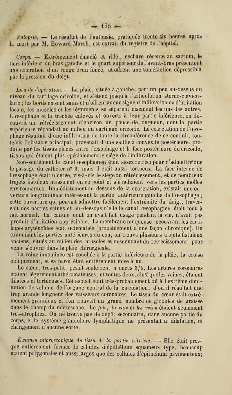 Autopsie. — Le résultat de l'autopsie, pratiquée trente-six heures après la mort par M. Howard Marsh, est extrait du registre de l'hôpital. Corps. — Extrêmement émacié et ridé; eschare récente au sacrum, le tiers inférieur du bras gauche et le quart supérieur de l'avant-bras présentent une coloration d'un rouge brun foncé, et offrent une tuméfaction dépressible par la pression du doigt. Lieu de l'opération.— La plaie, située à gauche, part un peu au-dessus du niveau du cartilage cricoïde, et s'étend jusqu'à l'articulation sterno-clavicu- laire: les bords en sont sains et n'offrentaucun signe d'infiltration ou d'irritation locale, les muscles et les téguments se séparent aisément les uns des autres. L'œsophage et la trachée enlevés et ouverts à leur partie inférieure, on dé- couvrit un rétrécissement d'environ un pouce de longueur, dont la partie supérieure répondait au milieu du cartilage cricoïde. La coarctation de l'œ-o- phage résultait d'une infiltration de toute la circonférence de ce conduit, tou- tefois l'obstacle principal, provenait d'une saillie à convexité postérieure, pro- duite par les tissus placés entre l'œsophage et la face postérieure du cricoïde, tissus qui étaient plus spécialement le siège de l'infiltration. Non-seulement le canal œsophagien était assez rétréci pour n'admettre:que le passage du cathéter n° 3, mais il était aussi tortueux. La face interne de l'œsophage était ulcérée, vis-à-vis le siège du rétrécissement, et de nombreux trajets fistuleux naissaient en ce point et s'irradiaient vers les parties molles environnantes. Immédiatement au-dessous de la coarctation, existait une ou- verture longitudinale intéressant la partie antérieure gauche de l'œsophage ; cette ouverture qui pouvait admettre facilement l'extrémité du doigt, traver- sait des parties saines et au-dessous d'elle le canal œsophagien était tout à fait normal. La canule dont on avait fait usage pendant la vie, n'avait pas produit d'irritation appréciable. La membrane muqueuse recouvrant les carti- lages aryténoïdes était œdématiée (probablement d'une façon chronique). En examinant les parties antérieures du cou, on trouva plusieurs trajets fistuleux anciens, situés au milieu des muscles et descendant du rétrécissement, pour venir s'ouvrir dans la plaie chirurgicale. La veine innominée est couchée à la partie inférieure de la plaie, la croise obliquement, et sa paroi était entièrement mise à nu. Le cœur, très-petit, pesait seulement 4 onces 3/4. Les artères coronaires étaient légèrement athéromateuses, et toutes deux, ainsiqueles veines, étaient dilatées et tortueuses. Cet aspect était très-probablement dû à l'extrême dimi- nution de volume de l'oigane central de la circulation, d'où il résultait une trop grande longueur des vaisseaux coronaires. Le tissu du cœur était extrê- mement granuleux et l'on trouvait un grand nombre de globules de graisse dans le champ du microscope. Le foie, la rate et les reins étaient seulement très-atrophiés. On ne trouva pas de dépôt secondaire, dans aucune partie du corps, et le système glandulaire lymphatique ne présentait ni dilatation, ni changement d'aucune sorte. Examen microscopique du tissu de la partie rétrècie. —■ Elle était pres- que entièrement formée de cellules d'épithélium squameux type, beaucoup étaient polygonales et aussi larges que des cellules d'épithélium pavimenteux;