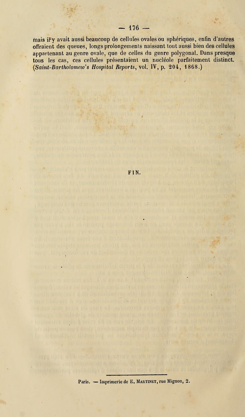 maïs iFy avait aussi beaucoup de cellules ovales ou sphériques, enfin d'autres offraient des queues, longs prolongements naissant tout aussi bien des cellules appartenant au genre ovale, que de celles du genre polygonal. Dans presque tous les cas, ces cellules présentaient un nucléole parfaitement distinct, (Saint-Barlholomeio's Hospital Reports, vo\. IV, p. 204, 1868.) FIN. Paris. — Imprimerie de E. Martinet, rue Mignon, 2.