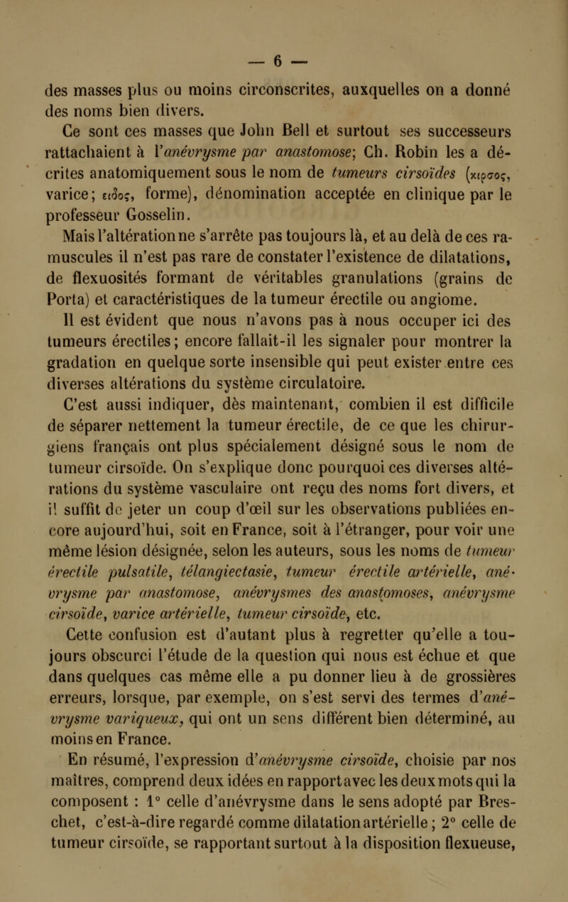 des masses plus ou moins circonscrites, auxquelles on a donné des noms bien divers. Ce sont ces masses que John Bell et surtout ses successeurs rattachaient à Y anévrysme par anastomose; Ch. Robin les a dé- crites anatomiquement sous le nom de tumeurs cirsoïdes (x<p<7oç, varice; ec3oç, forme), dénomination acceptée en clinique par le professeur Gosselin. Mais l'altération ne s'arrête pas toujours là, et au delà de ces ra- muscules il n'est pas rare de constater l'existence de dilatations, de flexuosités formant de véritables granulations (grains de Porta) et caractéristiques de la tumeur érectile ou angiome. 11 est évident que nous n'avons pas à nous occuper ici des tumeurs érectiles; encore fallait-il les signaler pour montrer la gradation en quelque sorte insensible qui peut exister entre ces diverses altérations du système circulatoire. C'est aussi indiquer, dès maintenant, combien il est difficile de séparer nettement la tumeur érectile, de ce que les chirur- giens français ont plus spécialement désigné sous le nom de tumeur cirsoïde. On s'explique donc pourquoi ces diverses alté- rations du système vasculaire ont reçu des noms fort divers, et i! suffit de jeter un coup d'œil sur les observations publiées en- core aujourd'hui, soit en France, soit à l'étranger, pour voir une même lésion désignée, selon les auteurs, sous les noms de tumeur érectile pulsatile, télangiectasie, tumeur érectile artérielle, ané- vrysme par anastomose, anévrysmes des anastomoses, anévrysme cirsoïde, varice artérielle, tumeur cirsoïde, etc. Cette confusion est d'autant plus à regretter qu'elle a tou- jours obscurci l'étude de la question qui nous est échue et que dans quelques cas même elle a pu donner lieu à de grossières erreurs, lorsque, par exemple, on s'est servi des termes d'ané- vrysme variqueux, qui ont un sens différent bien déterminé, au moins en France. En résumé, l'expression df anévrysme cirsoïde, choisie par nos maîtres, comprend deux idées en rapport avec les deux mots qui la composent : 1° celle d'anévrysme dans le sens adopté par Bres- chet, c'est-à-dire regardé comme dilatation artérielle ; 2° celle de tumeur cirsoïde, se rapportant surtout à la disposition flexueuse,