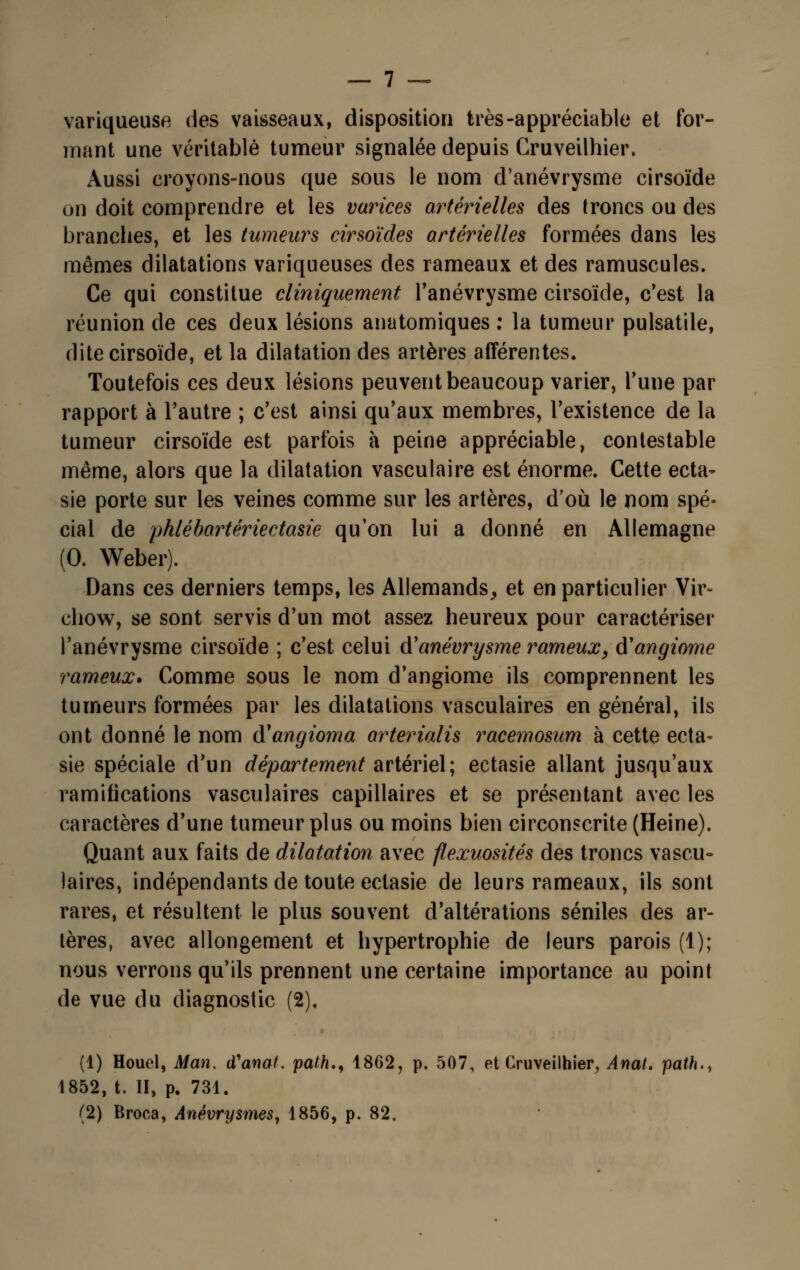 variqueuse des vaisseaux, disposition très-appréciable et for- mant une véritable tumeur signalée depuis Gruveilhier. Aussi croyons-nous que sous le nom d'anévrysme cirsoïde on doit comprendre et les varices artérielles des troncs ou des branches, et les tumeurs cirsoïdes artérielles formées dans les mêmes dilatations variqueuses des rameaux et des ramuscules. Ce qui constitue cliniquement l'anévrysme cirsoïde, c'est la réunion de ces deux lésions anatomiques : la tumeur pulsatile, dite cirsoïde, et la dilatation des artères afférentes. Toutefois ces deux lésions peuvent beaucoup varier, Tune par rapport à l'autre ; c'est ainsi qu'aux membres, l'existence de la tumeur cirsoïde est parfois à peine appréciable, contestable même, alors que la dilatation vasculaire est énorme. Cette ecta- sie porte sur les veines comme sur les artères, d'où le nom spé- cial de pklébartériectasie qu'on lui a donné en Allemagne (0. Weber). Dans ces derniers temps, les Allemands, et en particulier Vir- chow, se sont servis d'un mot assez heureux pour caractériser l'anévrysme cirsoïde ; c'est celui d'anévrysme rameuxy d'angiome rameux. Comme sous le nom d'angiome ils comprennent les tumeurs formées par les dilatations vasculaires en général, ils ont donné le nom d'angioma arterialis racemosum à cette ecta~ sie spéciale d'un département artériel; ectasie allant jusqu'aux ramifications vasculaires capillaires et se présentant avec les caractères d'une tumeur plus ou moins bien circonscrite (Heine). Quant aux faits de dilatation avec flexuosités des troncs vascu- laires, indépendants de toute ectasie de leurs rameaux, ils sont rares, et résultent le plus souvent d'altérations séniles des ar- tères, avec allongement et hypertrophie de leurs parois (1); nous verrons qu'ils prennent une certaine importance au point de vue du diagnostic (2). (1) Houel, Man. (Vanat. path., 1862, p. 507, et Gruveilhier, Anal, path., 1852, t. II, p. 731. (2) Broea, Anévrysmes, 1856, p. 82.