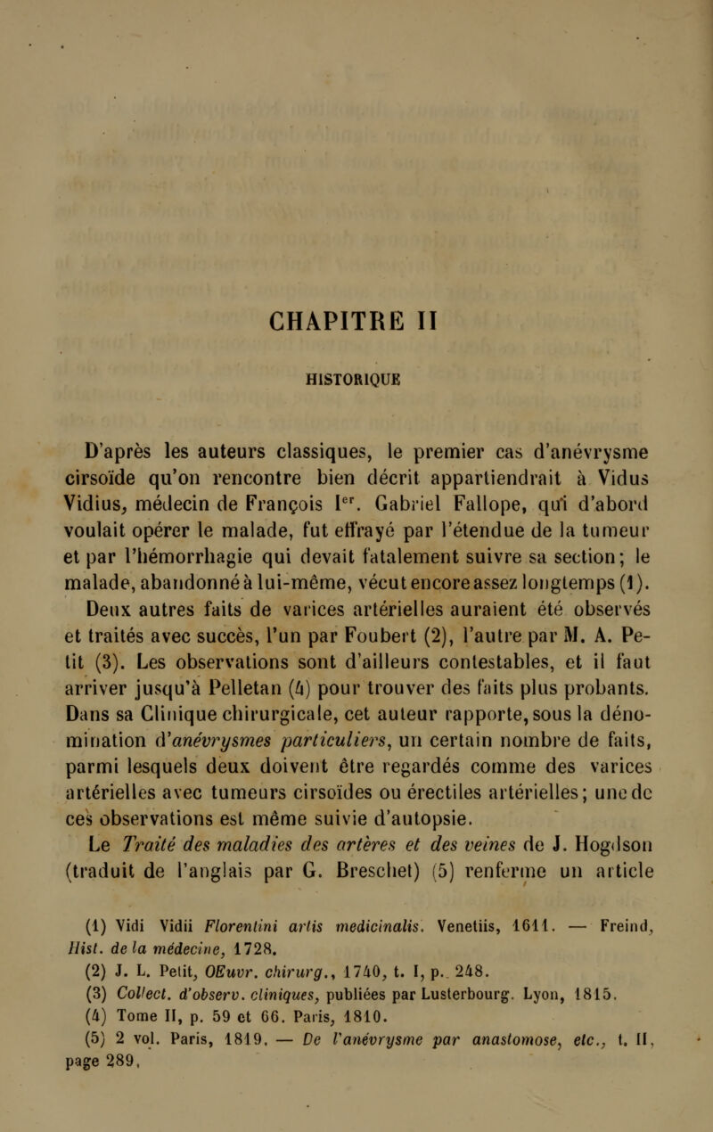 HISTORIQUE D'après les auteurs classiques, le premier cas d'anévrysme cirsoïde qu'on rencontre bien décrit appartiendrait à Vidus Vidius, médecin de François Ier. Gabriel Fallope, qui d'abord voulait opérer le malade, fut effrayé par l'étendue de la tumeur et par Phémorrhagie qui devait fatalement suivre sa section; le malade, abandonné à lui-même, vécut encore assez longtemps (1 ). Deux autres faits de varices artérielles auraient été observés et traités avec succès, l'un par Foubert (2), l'autre par M. A. Pe- tit (3). Les observations sont d'ailleurs contestables, et il faut arriver jusqu'à Pelletan (û) pour trouver des faits plus probants. Dans sa Clinique chirurgicale, cet auteur rapporte, sous la déno- mination (Yanévrysmes particuliers, un certain nombre de faits, parmi lesquels deux doivent être regardés comme des varices artérielles avec tumeurs cirsoïdes ou érectiles artérielles; une de ces observations est même suivie d'autopsie. Le Traité des maladies des artères et des veines de J. Hogdson (traduit de l'anglais par G. Breschet) (5) renferme un article (1) Vidi Vidii Florentini artis medicinalis. Venetiis, 1611. — Freind, Hist. delà médecine, 1728. (2) J. L. Petit, OEuvr. chirurg., 1740, t. I, p.. 248. (3) CoUect. d'observ. cliniques, publiées par Lusterbourg. Lyon, 1815. (4) Tome II, p. 59 et 66. Paris, 1810. (5) 2 vol. Paris, 1819, — De Vanévrysme par anastomose, etc., t. II, page 289, '