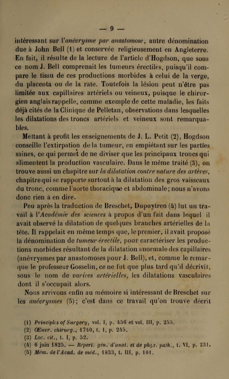 intéressant sur Yanévrysme par anastomose, autre dénomination due à John Bell (1) et conservée religieusement en Angleterre. En fait, il résulte de la lecture de l'article d'Hogdson, que sous ce nom J. Bell comprenait les tumeurs érectiles, puisqu'il com- pare le tissu de ces productions morbides à celui de la verge, du placenta ou de la rate. Toutefois la lésion peut n'être pas limitée aux capillaires artériels ou veineux, puisque le chirur- gien anglais rappelle, comme exemple de cette maladie, les faits déjà cités de la Clinique de Pelletan, observations dans lesquelles les dilatations des troncs artériels et veineux sont remarqua- bles. Mettant à profit les enseignements de J. L. Petit (2), Hogdson conseille l'extirpation delà tumeur, en empiétant sur les parties saines, ce qui permet de ne diviser que les principaux troncs qui alimentent la production vasculaire. Dans le même traité (3), on trouve aussi un chapitre sur la dilatation contre nature des artères, chapitrequi se rapporte surtout à la dilatation des gros vaisseaux du tronc, comme l'aorte thoraciqthe et abdominale; nous n'avons donc rien à en dire. Peu après la traduction de Breschet, Dupuytren (4) lut un tra- vail à VAcadémie des sciences à propos d'un fait dans lequel il avait observé la dilatation de quelques branches artérielles de la tête. Il rappelait en même temps que, le premier, il avait proposé la dénomination de tumeur érectile, pour caractériser les produc- tions morbides résultant de la dilatation anormale des capillaires (anévrysmes par anastomoses pour J. Bell), et, comme le remar- que le professeur Gosselin, ce ne fut que plus tard qu'il décrivit, sous le nom de varices artérielles, les dilatations vasculaires dont il s'occupait alors. Nous arrivons enfin au mémoire si intéressant deBreschet sur les anévrysmes (5); c'est dans ce travail qu'on trouve décrit (1) Principlcs of Surgery, vol. iy p. 456 et vol. III, p. 255, (2) Œuvr. chirurg., 1740, t. I, p. 245. (3) Loc. cit., t. \} p. 52. (4) 6 juin 1825. — Répert. gên. d'anal, et de phijS. path., t. VI, p. 231. (5) Mëm. deVAcad. deméd., 1333, t. III, p. 101.