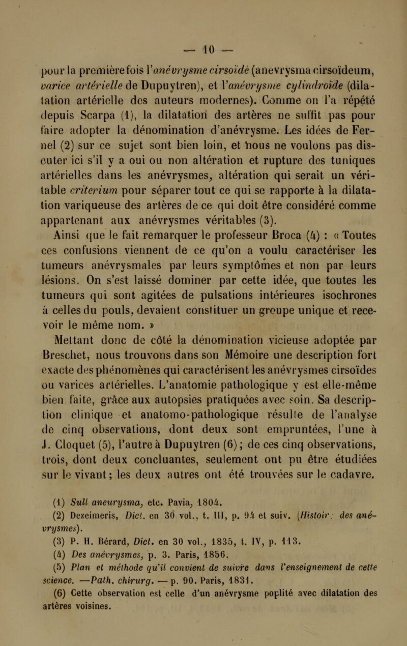 pour la première fois Yanévrysmedrsoïde (anevrysma cirsoïdeum, varice artérielle as Dupuytren), et Yanévrysme cylindroïde (dila- tation artérielle des auteurs modernes). Comme on l'a répété depuis Scarpa (1), la dilatation des artères ne suffit pas pour faire adopter la dénomination d'anévrysme. Les idées de Fer- nel (2) sur ce sujet sont bien loin, et ïious ne voulons pas dis- cuter ici s'il y a oui ou non altération et rupture des tuniques artérielles dans les anévrysmes, altération qui serait un véri- table critérium pour séparer tout ce qui se rapporte à la dilata- tion variqueuse des artères de ce qui doit être considéré comme appartenant aux anévrysmes véritables (3). Ainsi que le fait remarquer le professeur Broca (l\) : « Toutes ces confusions viennent de ce qu'on a voulu caractériser les tumeurs anévrysmales par leurs symptômes et non par leurs lésions. On s'est laissé dominer par cette idée, que toutes les tumeurs qui sont agitées de pulsations intérieures isochrones à celles du pouls, devaient constituer un groupe unique et rece- voir le même nom. » Mettant donc de côté la dénomination vicieuse adoptée par Breschet, nous trouvons dans son Mémoire une description fort exacte des phénomènes qui caractérisent les anévrysmes cirsoïdes ou varices artérielles. L'anatomie pathologique y est elle-même bien faite, grâce aux autopsies pratiquées avec soin. Sa descrip- tion clinique et anatomo-pathologique résulte de l'analyse de cinq observations, dont deux sont empruntées, l'une à ,1. Cloquet (5), l'autre à Dupuytren (6) ; de ces cinq observations, trois, dont deux concluantes, seulement ont pu être étudiées sur le vivant; les deux autres ont été trouvées sur le cadavre. (1) Suit aneurysma, etc. Pavia, 1804. (2) Dezeimeris, Dicl. en 30 vol., t. III, p. 94 et suiv. (Histoiv; des ané- vrysmes). (3) P. H. Bérard, Dict. en 30 vol., 1835, t. IV, p. 113. (4) Des anévrysmes, p. 3. Paris, 1856. (5) Plan et méthode qu'il convient de suivre dans l'enseignement de cette science. —Path. chirurg. —p. 90. Paris, 1831. (6) Cette observation est celle d'un anévrysme poplité avec dilatation des artères voisines.