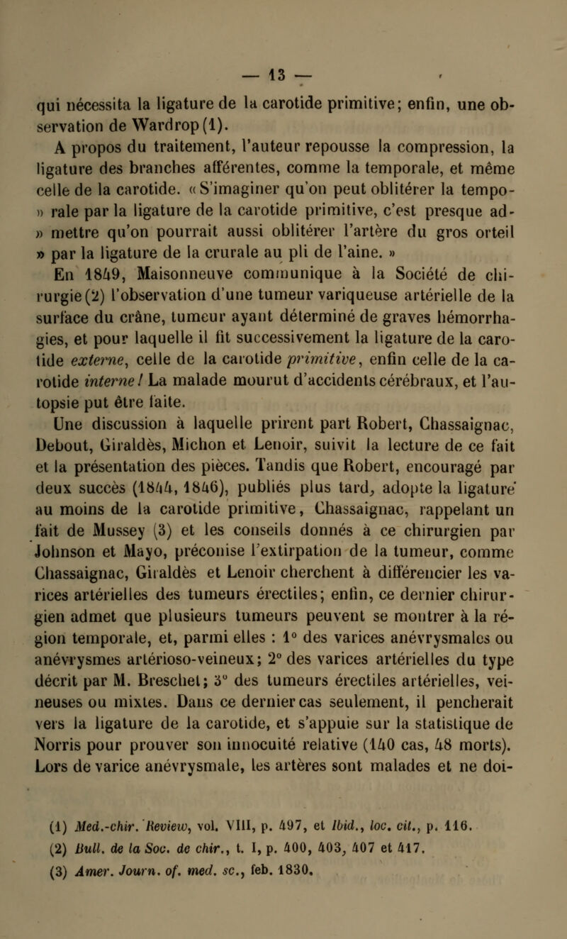 qui nécessita la ligature de la carotide primitive; enfin, une ob- servation de Wardrop(l). A propos du traitement, l'auteur repousse la compression, la ligature des branches afférentes, comme la temporale, et même celle de la carotide. « S'imaginer qu'on peut oblitérer la tempo- )> raie par la ligature de la carotide primitive, c'est presque ad- » mettre qu'on pourrait aussi oblitérer l'artère du gros orteil » par la ligature de la crurale au pli de l'aine. » En 1849, Maisonneuve communique à la Société de chi- rurgie (2) l'observation d'une tumeur variqueuse artérielle de la surface du crâne, tumeur ayant déterminé de graves hémorrha- gies, et pour laquelle il fit successivement la ligature de la caro- tide externe, celle de la carotide primitive, enfin celle de la ca- rotide interne I La malade mourut d'accidents cérébraux, et l'au- topsie put être faite. Une discussion à laquelle prirent part Robert, Chassaignac, Debout, Giraldès, Michon et Lenoir, suivit la lecture de ce fait et la présentation des pièces. Tandis que Robert, encouragé par deux succès (18^4, 1846), publiés plus tard,, adopte la ligature au moins de la carotide primitive, Ghassaignac, rappelant un fait de Mussey (3) et les conseils donnés à ce chirurgien par Johnson et Mayo, préconise l'extirpation de la tumeur, comme Ghassaignac, Giraldès et Lenoir cherchent à différencier les va- rices artérielles des tumeurs érectiles; enfin, ce dernier chirur- gien admet que plusieurs tumeurs peuvent se montrer à la ré- gion temporale, et, parmi elles : 1° des varices anévrysmales ou anévrysmes artérioso-veineux; 2° des varices artérielles du type décrit par M. Breschet; 3° des tumeurs érectiles artérielles, vei- neuses ou mixtes. Dans ce dernier cas seulement, il pencherait vers la ligature de la carotide, et s'appuie sur la statistique de Norris pour prouver son innocuité relative (140 cas, 48 morts). Lors de varice anévrysmale, les artères sont malades et ne doi- (1) Med.-chir. Review, vol. VIII, p. 497, et Ibid., loc, cit., p. 116. (2) Ml. de la Soc. de chir., t. I, p. 400, 403, 407 et 417. (3) Amer. Journ. of. med. se., feb. 1830,