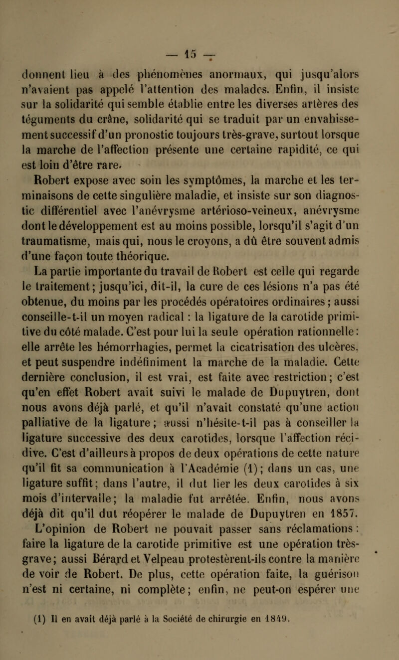 donnent lieu à des phénomènes anormaux, qui jusqu'alors n'avaient pas appelé l'attention des malades. Enfin, il insiste sur la solidarité qui semble établie entre les diverses artères des téguments du crâne, solidarité qui se traduit par un envahisse- mentsuccessif d'un pronostic toujours très-grave, surtout lorsque la marche de l'affection présente une certaine rapidité, ce qui est loin d'être rare. Robert expose avec soin les symptômes, la marche et les ter- minaisons de cette singulière maladie, et insiste sur son diagnos- tic différentiel avec l'anévrysme artérioso-veineux, anévrysme dont le développement est au moins possible, lorsqu'il s'agit d'un traumatisme, mais qui, nous le croyons, a dû être souvent admis d'une façon toute théorique. La partie importante du travail de Robert est celle qui regarde le traitement; jusqu'ici, dit-il, la cure de ces lésions n'a pas été obtenue, du moins par les procédés opératoires ordinaires ; aussi conseille-t-il un moyen radical : la ligature de la carotide primi- tive du côté malade. C'est pour lui la seule opération rationnelle : elle arrête les hémorrhagies, permet la cicatrisation des ulcères, et peut suspendre indéfiniment la marche de la maladie. Cette dernière conclusion, il est vrai, est faite avec restriction; c'est qu'en effet Robert avait suivi le malade de Dupuytren, dont nous avons déjà parlé, et qu'il n'avait constaté qu'une action palliative de la ligature; ttussi n'hésite-t-il pas à conseiller la ligature successive des deux carotides, lorsque l'affection réci- dive. C'est d'ailleurs à propos de deux opérations de cette nature qu'il fit sa communication à l'Académie (1); dans un cas, une ligature suffit; dans l'autre, il dut lier les deux carotides à six mois d'intervalle; la maladie tut arrêtée. Enfin, nous avons déjà dit qu'il dut réopérer le malade de Dupuytren en 1857. L'opinion de Robert ne pouvait passer sans réclamations : faire la ligature de la carotide primitive est une opération très- grave; aussi Bérard et Velpeau protestèrent-ils contre la manière de voir de Robert. De plus, cette opération faite, la guérison n'est ni certaine, ni complète; enfin, ne peut-on espérer une (1) Il en avait déjà parlé à la Société de chirurgie en 1849,