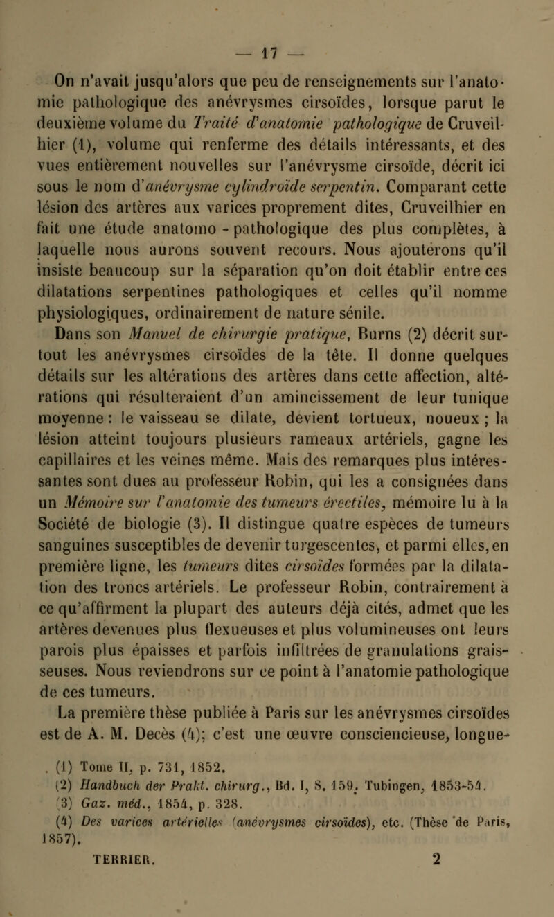 On n'avait jusqu'alors que peu de renseignements sur l'anato- mie pathologique des anévrysmes cirsoïdes, lorsque parut le deuxième volume du Traité d'anatomie pathologique de Cruveil- hier (1), volume qui renferme des détails intéressants, et des vues entièrement nouvelles sur l'anévrysme cirsoïde, décrit ici sous le nom &y anévrysme cylindroïde serpentin. Comparant cette lésion des artères aux varices proprement dites, Cruveilhier en fait une étude anatomo - pathologique des plus complètes, à laquelle nous aurons souvent recours. Nous ajouterons qu'il insiste beaucoup sur la séparation qu'on doit établir entre ces dilatations serpentines pathologiques et celles qu'il nomme physiologiques, ordinairement de nature sénile. Dans son Manuel de chirurgie pratique, Burns (2) décrit sur- tout les anévrysmes cirsoïdes de la tête. Il donne quelques détails sur les altérations des artères dans cette affection, alté- rations qui résulteraient d'un amincissement de leur tunique moyenne : le vaisseau se dilate, devient tortueux, noueux ; la lésion atteint toujours plusieurs rameaux artériels, gagne les capillaires et les veines même. Mais des remarques plus intéres- santes sont dues au professeur Robin, qui les a consignées dans un Mémoire sur Fanalomie des tumeurs érectiles, mémoire lu à la Société de biologie (3). Il distingue quatre espèces de tumeurs sanguines susceptibles de devenir turgescentes, et parmi elles, en première ligne, les tumeurs dites cirsoïdes formées par la dilata- tion des troncs artériels. Le professeur Robin, contrairement à ce qu'affirment la plupart des auteurs déjà cités, admet que les artères devenues plus flexueuses et plus volumineuses ont leurs parois plus épaisses et parfois infiltrées de granulations grais- seuses. Nous reviendrons sur ce point à l'anatomie pathologique de ces tumeurs. La première thèse publiée k Paris sur les anévrysmes cirsoïdes est de A. M. Décès (4); c'est une œuvre consciencieuse, longue- . (1) Tome II, p. 731, 1852. (2) Handbuch der Prakt. chirurg., Bd. I, S. 159; Tubingen, 1853-54. 3) Gaz. méd., 1854, p. 328. (4) Des varices artérielle* (anévrysmes cirsoïdes), etc. (Thèse 'de Paris, 1857). TERRIER. 2