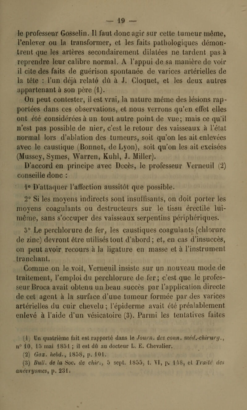 le professeur Gosselin. Il faut donc agir sur cette tumeur même, l'enlever ou la transformer, et les faits pathologiques démon- trent que les artères secondairement dilatées ne tardent pas à reprendre leur calibre normaL A l'appui de sa manière de voir il cite des faits de guérison spontanée de varices artérielles de la tête : l'un déjà relaté dû à J. Cloquet, et les deux autres appartenant à son père (1). On peut contester, il est vrai, la nature même des lésions rap- portées dans ces observations, et nous verrons qu'en effet elles ont été considérées à un tout autre point de vue; mais ce qu'il n'est pas possible de nier, c'est le retour des vaisseaux à l'état normal lors d'ablation des tumeurs, soit qu'on les ait enlevées avec le caustique (Bonnet, de Lyon), soit qu'on les ait excisées (Mussey, Symes, Warren, Kuhl, J. Miller). D'accord en principe avec Décès, le professeur Verneuil (2) conseille donc : 1° D'attaquer l'affection aussitôt que possible. 2° Si les moyens indirects sont insuffisants, on doit porter les moyens coagulants ou destructeurs sur le tissu érectile lui- même, sans s'occuper des vaisseaux serpentins périphériques. 3° Le percblorure de fer, les caustiques coagulants (chlorure de zinc) devront être utilisés tout d'abord; et, en cas d'insuccès, on peut avoir recours à la ligature en masse et à l'instrument tranchant. Comme on le voit, Verneuil insiste sur un nouveau mode de traitement, l'emploi du perchlorure de fer ; c'est que le profes- seur Broca avait obtenu un beau succès par l'application directe de cet agent à la surface d'une tumeur formée par des varices artérielles du cuir chevelu ; l'épiderme avait été préalablement enlevé à l'aide d'un vésicatoire (3). Parmi les tentatives faites (!) Un quatrième fait est rapporté dans le Journ* des conn. mèci.'Chirurg., n° 10, 15 mai 1851 ; il est dû au docteur L, E. Chevalier. (2) Gaz. hebd., 1858, p. 101. (3) Bull, de la Soc, de chi)\> 5 sept. 1855, t. VI, p. H8, cl Traite des anévrysmes, p. 2311