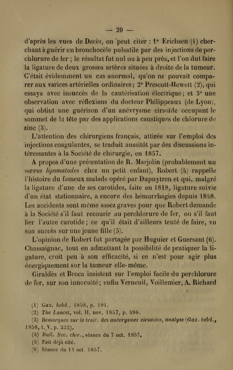 d'après les vues de Décès, on 'peut citer : 1° Erichsen (1) cher- chant à guérir un bronchocèle pulsatile par des injections de per- chlorure de fer ; le résultat fut nul ou à peu près, et Ton dut l'aire la ligature de deux grosses artères situées à droite de la tumeur. C'était évidemment un cas anormal, qu'on ne pouvait compa- rer aux varices artérielles ordinaires; 2° PrescoM-Hewelt (2), qui essaya avec insuccès de la cautérisation électrique ; et 3° une observation avec réflexions du docteur Philippeaux (de Lyon), qui obtint une guérison d'un anévrysme cirsoïde occupant le sommet de la tête par des applications caustiques de chlorure de zinc (3). L'attention des chirurgiens français, attirée sur l'emploi des injections coagulantes, se traduit aussitôt par des discussions in- téressantes à la Société de chirurgie, en 1857. A propos d'une présentation de R. Marjolin (probablement un nœvus lipornatodes chez un petit enfant), Robert (U) rappelle l'histoire du fameux malade opéré par Dupuytren et qui, malgré la ligature d'une de ses carotides, faite en 1818,, ligature suivie d'un état stationnaire, a encore des hémorrhagies depuis 1848. Les accidents sont même assez graves pour que Robert demande à la Société s'il faut recourir au perchlorure de fer, ou s'il faut lier l'autre carotide; ce qu'il était d'ailleurs tenté de faire, vu son succès sur une jeune fille (5). L'opinion de Robert fut partagée par Huguier et Guersant (6). Chassaignac, tout en admettant la possibilité de pratiquer la li- gature, croit peu à son efficacité, si ce n'est pour agir plus énergiquement sur la tumeur elle-même. Giraldès etRroca insistent sur l'emploi facile du perchlorure de fer, sur son innocuité; enfin Verneuil, Voillemier, A. Richard (1) Gaz. hebd., 1858, p. 101. (2) The Lancet, vol. II, nov. 1857, p. 496. (3) Remarques sur le trait, des anëvrysmes cirsoïdes, analyse (Gaz. hebde, 1858, t. V,p. 332). (à) Bull. Soc. chir., séance du 7 oct. 1857, (5) Fait déjà cité. '» Séance du 1 ri oct. I 857.