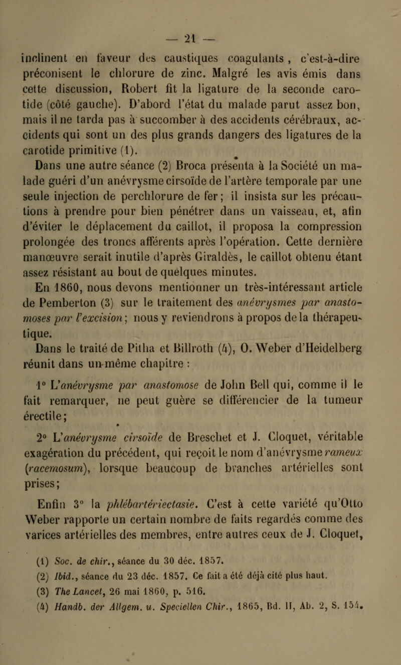 inclinent en faveur des caustiques coagulants , c'est-à-dire préconisent le chlorure de zinc. Malgré les avis émis dans cette discussion, Robert fit la ligature de la seconde caro- tide (côté gauche). D'abord l'état du malade parut assez bon, mais il ne tarda pas à succomber à des accidents cérébraux, ac- cidents qui sont un des plus grands dangers des ligatures de la carotide primitive (l). Dans une autre séance (2) Broca présenta à la Société un ma- lade guéri d'un anévrysmecirsoïde de l'artère temporale par une seule injection de perchlorure de fer ; il insista sur les précau- tions à prendre pour bien pénétrer dans un vaisseau, et, afin d'éviter le déplacement du caillot, il proposa la compression prolongée des troncs afférents après l'opération. Cette dernière manœuvre serait inutile d'après Giraldès, le caillot obtenu étant assez résistant au bout de quelques minutes. En 1860, nous devons mentionner un très-intéressant article de Pemberton (3) sur le traitement des anévrysmes par anasto- moses par l'excision; nous y reviendrons à propos delà thérapeu- tique. Dans le traité de Pitha et Billroth (4), 0. Weber d'Heidelberg réunit dans un même chapitre : 1° Uanévrysme par anastomose de John Bell qui, comme il le fait remarquer, ne peut guère se différencier de la tumeur érectile; 2° Uanévrysme cirsoïde de Breschet et J. Cloquet, véritable exagération du précédent, qui reçoit le nom d'anévrysmerameia (racernosum), lorsque beaucoup de branches artérielles sont prises ; Enfin 3° la phlébartèriectasie. C'est à cette variété qu'Otto Weber rapporte un certain nombre de faits regardés comme des varices artérielles des membres, entre autres ceux de J. Cloquet, (1) Soc. de chir., séance du 30 déc. 1857. (2) Ibid., séance du 23 déc. 1857. Ce fait a été déjà cité plus haut. (3) TheLancet, 26 mai 1860, p. 516. (4) Handb. der Allgem. u. Speciellen C/iir., 1865, Bd. II, Ab. 2, S. 154.