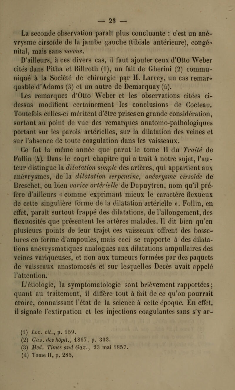 La seconde observation paraît plus concluante : c'est un ané- vrysme cirsoïde de la jambe gauche (tibiale antérieure), congé- nital, mais sans nœvus. D'ailleurs, à ces divers cas, il faut ajouter ceux d'Otto Weber cités dans Pitha et Billroth (1), un fait de Gherini (2) commu- niqué à la Société de chirurgie par H. Larrey, un cas remar- quable d'Adams (3) et un autre de Demarquay (4). Les remarques d'Otto Weber et les observations citées ci- dessus modifient certainement les conclusions de Cocteau. Toutefois celles-ci méritent d'être prises en grande considération, surtout au point de vue des remarques anatomo-pathologiques portant sur les parois artérielles, sur la dilatation des veines et sur l'absence de toute coagulation dans les vaisseaux. Ce fut la même année que parut le tome II du Traité de Follin (ft). Dans le court chapitre qui a trait à notre sujet, l'au- teur distingue la dilatation simple des artères, qui appartient aux anévrysmes, de la dilatation serpentine, anévrysme cirsoïde de Breschet, ou bien varice artérielle de Dupuytren, nom qu'il pré- fère d'ailleurs « comme exprimant mieux le caractère flexueux de cette singulière forme de la dilatation artérielle ». Follin, en effet, paraît surtout frappé des dilatations, de l'allongement, des flexuosités que présentent les artères malades. Il dit bien qu'en plusieurs points de leur trajet ces vaisseaux offrent des bosse- lures en forme d'ampoules, mais ceci se rapporte à des dilata- tions anévrysmatiques analogues aux dilatations ampullaires des veines variqueuses, et non aux tumeurs formées par des paquets de vaisseaux anastomosés et sur lesquelles Décès avait appelé l'attention. L'étiologie, la symptomatologie sont brièvement rapportées ; quant au traitement, il diffère tout à fait de ce qu'on pourrait croire, connaissant l'état de la science à cette époque. En effet, il signale l'extirpation et les injections coagulantes sans s'y ar- (1) Loc. cit., p. 159. (2) Gaz.deshôpiL, 1867, p. 303. (3) Med. Times and Gaz., 23 mai 1857. (4) Tome II, p. 285.