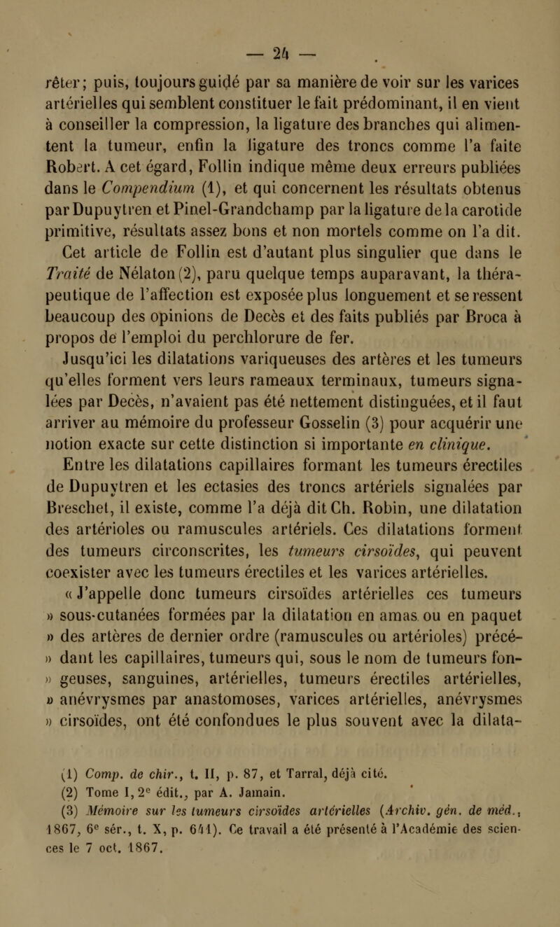 rêter; puis, toujours guidé par sa manière de voir sur les varices artérielles qui semblent constituer le fait prédominant, il en vient à conseiller la compression, la ligature des branches qui alimen- tent la tumeur, enfin la ligature des troncs comme l'a faite Robert. A cet égard, Follin indique même deux erreurs publiées dans le Compendium (1), et qui concernent les résultats obtenus par Dupuytren et Pinel-Grandchamp par la ligature de la carotide primitive, résultats assez bons et non mortels comme on Ta dit. Cet article de Follin est d'autant plus singulier que dans le Traité de Nélaton(2), paru quelque temps auparavant, la théra- peutique de l'affection est exposée plus longuement et se ressent beaucoup des opinions de Décès et des faits publiés par Broca à propos de l'emploi du perchlorure de fer. Jusqu'ici les dilatations variqueuses des artères et les tumeurs qu'elles forment vers leurs rameaux terminaux, tumeurs signa- lées par Décès, n'avaient pas été nettement distinguées, et il faut arriver au mémoire du professeur Gosselin (3) pour acquérir une notion exacte sur cette distinction si importante en clinique. Entre les dilatations capillaires formant les tumeurs érectiles de Dupuytren et les ectasies des troncs artériels signalées par Breschet, il existe, comme l'a déjà ditCh. Robin, une dilatation des artérioles ou ramuscules artériels. Ces dilatations forment des tumeurs circonscrites, les tumeurs cirsoïdes, qui peuvent coexister avec les tumeurs érectiles et les varices artérielles. « J'appelle donc tumeurs cirsoïdes artérielles ces tumeurs » sous-cutanées formées par la dilatation en amas ou en paquet » des artères de dernier ordre (ramuscules ou artérioles) précé- )) dant les capillaires, tumeurs qui, sous le nom de tumeurs fon- » geuses, sanguines, artérielles, tumeurs érectiles artérielles, o anévrysmes par anastomoses, varices artérielles, anévrysmes )) cirsoïdes, ont été confondues le plus souvent avec la dilata- (1) Comp. de chir., t. II, p. 87, et Tarral, déjà cité. (2) Tome 1,2e édit#J> par A. Jamain. (3) Mémoire sur les tumeurs cirsoïdes artérielles (Archiv. gén. de nièd.. 1867, 6e sér., t. X, p. 641). Ce travail a été présenté à l'Académie des scien- ces le 7 oct. 1867.