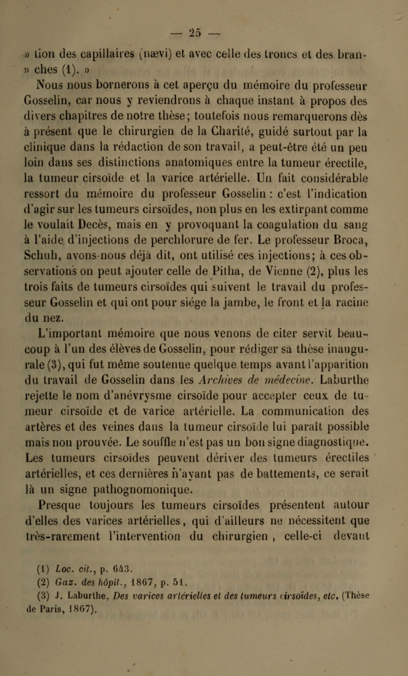 » lion des capillaires (naevi) et avec celle des troncs et des bran- » ches (1). » Nous nous bornerons à cet aperçu du mémoire du professeur Gosselin, car nous y reviendrons à chaque instant à propos des divers chapitres de notre thèse; toutefois nous remarquerons dès à présent que le chirurgien de la Charité, guidé surtout par la clinique dans la rédaction de son travail, a peut-être été un peu loin dans ses distinctions anatomiques entre la tumeur érectile, la tumeur cirsoïde et la varice artérielle. Un fait considérable ressort du mémoire du professeur Gosselin : c'est l'indication d'agir sur les tumeurs cirsoïdes, non plus en les extirpant comme le voulait Décès, mais en y provoquant la coagulation du sang à l'aide d'injections de perchlorure de fer. Le professeur Broca, Schuh, avons-nous déjà dit, ont utilisé ces injections; à ces ob- servations on peut ajouter celle de Pitha, de Vienne (2), plus les trois faits de tumeurs cirsoïdes qui suivent le travail du profes- seur Gosselin et qui ont pour siège la jambe, le front et la racine du nez. L'important mémoire que nous venons de citer servit beau- coup à l'un des élèves de Gosselin, pour rédiger sa thèse inaugu- rale (3), qui fut même soutenue quelque temps avant l'apparition du travail de Gosselin dans les Archives de médecine. Laburthe rejette le nom d'anévrysme cirsoïde pour accepter ceux de tu- meur cirsoïde et de varice artérielle. La communication des artères et des veines dans la tumeur cirsoïde lui paraît possible mais non prouvée. Le souffle n'est pas un bon signe diagnostique. Les tumeurs cirsoïdes peuvent dériver des tumeurs érectiles artérielles, et ces dernières n'ayant pas de battements, ce serait là un signe pathognomonique. Presque toujours les tumeurs cirsoïdes présentent autour d'elles des varices artérielles, qui d'ailleurs ne nécessitent que très-rarement l'intervention du chirurgien , celle-ci devant (1) Loc. cit., p. 643. (2) Gaz. des hôpit., 1867, p. 51. (3) J. Laburthe, Des varices artérielles et des tumeurs cirsoïdes, etc. (Thèse de Paris, J867).