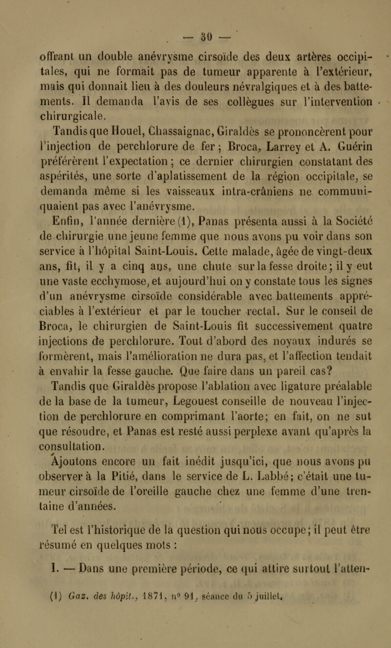 offrant un double anévrysme cirsoïde des deux artères occipi- tales, qui ne formait pas de tumeur apparente à l'extérieur, mais qui donnait lieu à des douleurs névralgiques et à des batte- ments. Il demanda l'avis de ses collègues sur l'intervention chirurgicale. Tandis que Houel, Chassaignac, Giraldès se prononcèrent pour l'injection de perchlorure de fer ; Broca, Larrey et À. Guérin préférèrent l'expectation ; ce dernier chirurgien constatant des aspérités, une sorte d'aplatissement de la région occipitale, se demanda même si les vaisseaux intra-crâniens ne communi- quaient pas avec Tanévrysme. Enfin, l'année dernière (1), Panas présenta aussi à la Société de chirurgie une jeune femme que nous avons pu voir clans son service à l'hôpital Saint-Louis. Cette malade, âgée de vingt-deux ans, fit, il y a cinq ans, une chute sur la fesse droite; il y eut une vaste ecchymose, et aujourd'hui on y constate tous les signes d'un anévrysme cirsoïde considérable avec battements appré- ciables à l'extérieur et par le toucher rectal. Sur le conseil de Broca, le chirurgien de Saint-Louis fit successivement quatre injections de perchlorure. Tout d'abord des noyaux indurés se formèrent, mais l'amélioration ne dura pas, et l'affection tendait à envahir la fesse gauche. Que faire dans un pareil cas? Tandis que Giraldès propose l'ablation avec ligature préalable de la base de la tumeur, Legouest conseille de nouveau l'injec- tion de perchlorure en comprimant l'aorte; en fait, on ne sut que résoudre, et Panas est resté aussi perplexe avant qu'après la consultation. Ajoutons encore un fait inédit jusqu'ici, que nous avons pu observera la Pitié, dans le service de L. Labbé; c'était une tu- meur cirsoïde de l'oreille gauche chez une femme d'une tren- taine d'années. Tel est l'historique de la question qui nous occupe; il peut être résumé en quelques mots : I. — Dans une première période, ce qui attire surtout l'a tien- (1) Gaz, des hôpit., 1871, n° 91, séance du 5 juillet,