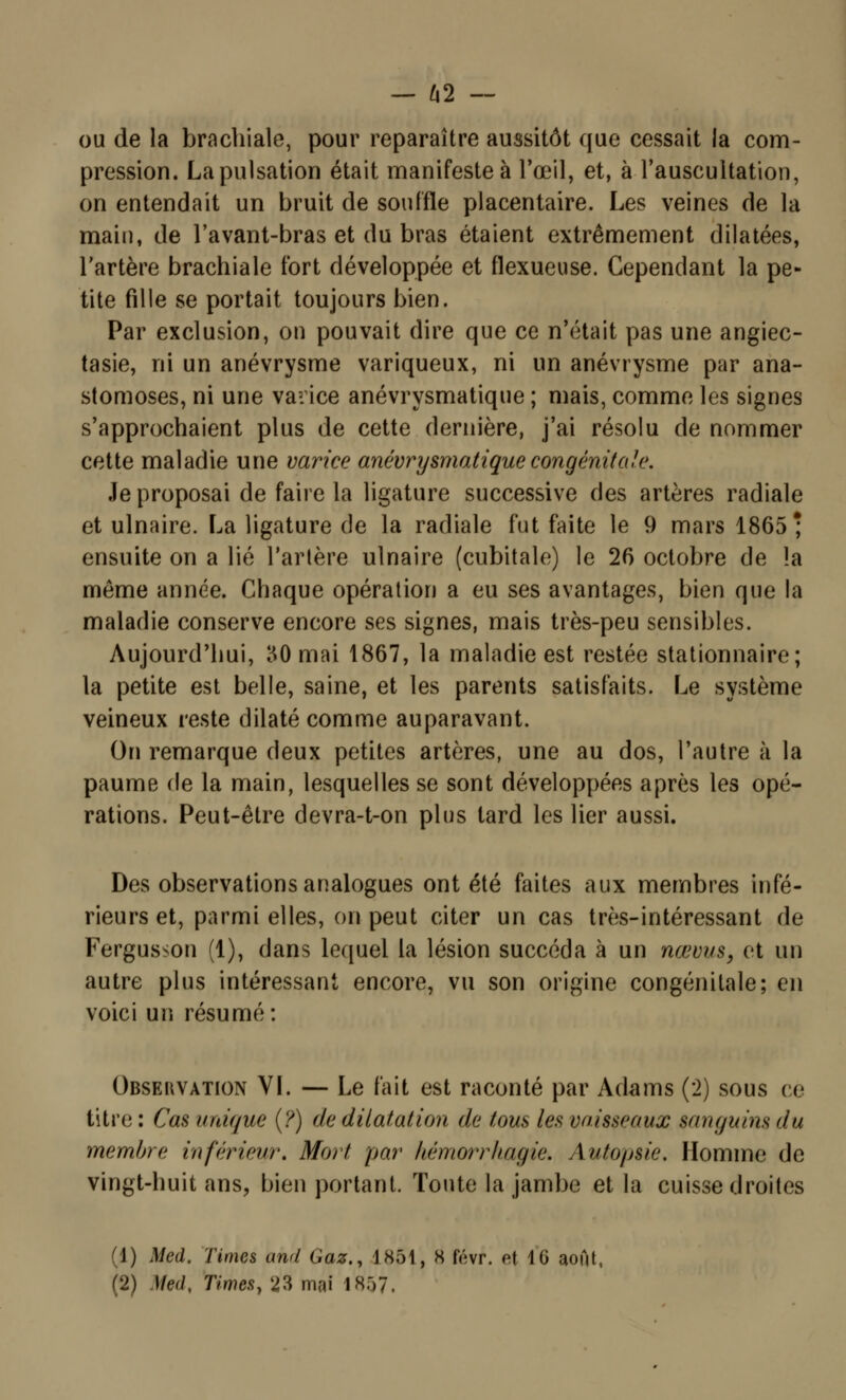 ou de la brachiale, pour reparaître aussitôt que cessait la com- pression. La pulsation était manifeste à l'œil, et, à l'auscultation, on entendait un bruit de souffle placentaire. Les veines de la main, de l'avant-bras et du bras étaient extrêmement dilatées, l'artère brachiale fort développée et flexueuse. Cependant la pe- tite fille se portait toujours bien. Par exclusion, on pouvait dire que ce n'était pas une angiec- tasie, ni un anévrysme variqueux, ni un anévrysme par ana- stomoses, ni une varice anévrysmatique ; mais, comme les signes s'approchaient plus de cette dernière, j'ai résolu de nommer cette maladie une varice anévrysmatique congénitale. Je proposai de faire la ligature successive des artères radiale et ulnaire. La ligature de la radiale fut faite le 9 mars 1865* ensuite on a lié l'artère ulnaire (cubitale) le 26 octobre de la même année. Chaque opération a eu ses avantages, bien que la maladie conserve encore ses signes, mais très-peu sensibles. Aujourd'hui, 30 mai 1867, la maladie est restée stationnaire; la petite est belle, saine, et les parents satisfaits. Le système veineux reste dilaté comme auparavant. On remarque deux petites artères, une au dos, l'autre à la paume de la main, lesquelles se sont développées après les opé- rations. Peut-être devra-t-on plus tard les lier aussi. Des observations analogues ont été faites aux membres infé- rieurs et, parmi elles, on peut citer un cas très-intéressant de Fergusson (1), dans lequel la lésion succéda à un nœvus, et un autre plus intéressant encore, vu son origine congénitale; en voici un résumé: Obsekvation VI. — Le fait est raconté par Adams (2) sous ce titre : Cas unique (?) de dilatation de tous les vaisseaux sanguins du membre inférieur. Mort par hémorrhagie. Autopsie. Homme de vingt-huit ans, bien portant. Toute la jambe et la cuisse droites (1) Med. Times and Gaz., 1851, H févr. ef 10 aofit, (2) Med, Times, 23 mai 1857.