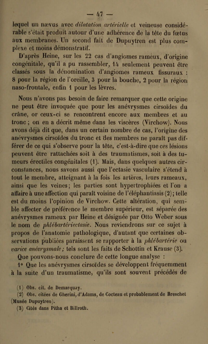lequel un naevus avec dilatation artérielle et veineuse considé- rable s'était produit autour d'une adhérence de la tête du fœtus aux membranes. Un second fait de Dupuytren est plus com- plexe et moins démonstratif. D'après Heine, sur les 22 cas d'angiomes rameux, d'origine congénitale, qu'il a pu rassembler, 14 seulement peuvent être classés sous la dénomination d'angiomes rameux fissuraux : 8 pour la région de l'oreille, 3 pour la bouche, 2 pour la région naso-frontale, enfin 1 pour les lèvres. Nous n'avons pas besoin de faire remarquer que cette origine ne peut être invoquée que pour les anévrysmes cirsoïdes du crâne, or ceux-ci se rencontrent encore aux membres et au tronc ; on en a décrit même dans les viscères (Virchow). Nous avons déjà dit que, dans un certain nombre de cas, l'origine des anévrysmes cirsoïdes du tronc et des membres ne paraît pas dif- férer de ce qui s'observe pour la tête, c'est-à-dire que ces lésions peuvent être rattachées soit à des traumatismes, soit à des tu- meurs érectiles congénitales (1). Mais, dans quelques autres cir- constances, nous savons aussi que l'ectasie vasculaire s'étend à tout le membre, atteignant à la fois les artères, leurs rameaux, ainsi que les veines; les parties sont hypertrophiées et l'on a aif'aire à une affection qui paraît voisine de l'éléphantiasis (2) ; telle est du moins l'opinion de Virchow. Cette altération, qui sem- ble affecter de préférence le membre supérieur, est séparée des anévrysmes rameux par Heine et désignée par Otto Weber sous le nom de phlébartêriectasie. Nous reviendrons sur ce sujet à propos de l'anatomie pathologique, d'autant que certaines ob- servations publiées paraissent se rapporter à la phlébartérie ou varice anévrysmale ; tels sont les faits de Schottin et Krause (3). Que pouvons-nous conclure de cette longue analyse : 1° Que les anévrysmes cirsoïdes se développent fréquemment à la suite d'un traumatisme, qu'ils sont souvent précédés de (1) Obs. cit. de Demarquay. (2) Obs. citées de Gherini, d'Adams, de Cocteau et probablement de Breschet (Musée Dupuytren). (3) Cités dans Pitha et Billroth.