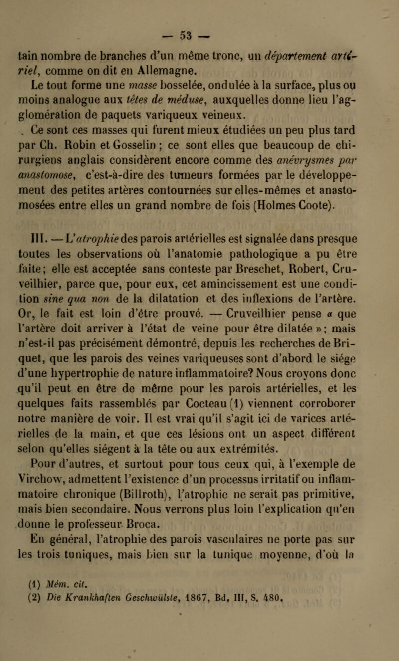 tain nombre de branches d'un même tronc, un département arté- riel, comme on dit en Allemagne. Le tout forme une masse bosselée, ondulée à la surface, plus ou moins analogue aux têtes de méduse, auxquelles donne lieu l'ag- glomération de paquets variqueux veineux. . Ce sont ces masses qui furent mieux étudiées un peu plus tard par Ch. Robin et Gosselin ; ce sont elles que beaucoup de chi- rurgiens anglais considèrent encore comme des anévrysmes par anastomose, c'est-à-dire des tumeurs formées par le développe- ment des petites artères contournées sur elles-mêmes et anasto- mosées entre elles un grand nombre de fois (Holmes Coote). III. — L'atrophie des parois artérielles est signalée dans presque toutes les observations où l'anatomie pathologique a pu être faite; elle est acceptée sans conteste par Breschet, Robert, Cru- veilhier, parce que, pour eux, cet amincissement est une condi- tion sine qua non de la dilatation et des inflexions de l'artère. Or, le fait est loin d'être prouvé. — Cruveilhier pense « que l'artère doit arriver à l'état de veine pour être dilatée »; mais n'est-il pas précisément démontré, depuis les recherches de Bri- quet, que les parois des veines variqueuses sont d'abord le siège d'une hypertrophie de nature inflammatoire? Nous croyons donc qu'il peut en être de même pour les parois artérielles, et les quelques faits rassemblés par Cocteau (1) viennent corroborer notre manière de voir. Il est vrai qu'il s'agit ici de varices arté- rielles de la main, et que ces lésions ont un aspect différent selon qu'elles siègent à la tête ou aux extrémités. Pour d'autres, et surtout pour tous ceux qui, à l'exemple de Virchow, admettent l'existence d'un processus irritatif ou inflam- matoire chronique (Billroth), l'atrophie ne serait pas primitive, mais bien secondaire. Nous verrons plus loin l'explication qu'en donne le professeur Broca. En général, l'atrophie des parois vasculaires ne porte pas sur les trois tuniques, mais bien sur la tunique moyenne, d'où la (1) Mém. cit. (2) Die Krankhaften Geschwuhte, 1867, Bdf III, S. 480,