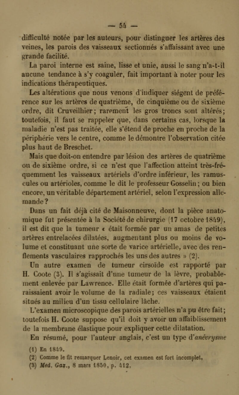 difficulté notée par les auteurs, pour distinguer les artères des s, les parois [laissant avec une grande facilité. La paroi interne est saine, lisse et unie, aussi le -t-il aucune tendance à s'y coaguler, fait important à noter pour les indications thérapeutiques. Les iltérations que nous venons d indiquer siègent de préfé- rence sur les artères de quatrième, de cinquième ou de sixième ordre, dit Cruveilhier; rarement les gros troncs sont altâ toutefois, il faut se rappeler que, dans certains cas. lorsque la maladie n'est pas traitée, elle s'étend de proche en proche de la périphérie vers le centre, comme le démontre l'observation citée plus haut de Breschet. Mais que doit-on entendre par lésion des artères de quatrième ou de sixième ordre, si ce n'est que l'affection atteint très-fré- quemment les vaisseaux artériels d'ordre inférieur, les ramus- tules ou aiterioles. comme le dit le professeur Gosselin; ou bien encore, un véritable département artériel, selon l'expression alk- man Dans un fait déjà cité de Maisonneuve, dont la pièce anato- mique fut prc -de chirurgie 17 octobre 1819), si dit que la tumeur c était formée par un amas de petites artères en augmentant plus ou moins de vo- lume et constituant une sorte de varice artérielle, avec des ren- flements vasculaires rapprochés les uns des autres » (2). Un autre examen de tumeur cirsoïde en rapporté par H. Coote (3). Il s'agissait d'une tumeur de la lèvre, probable- ment enlevée par L . : e. Elle était formée d'artères qui pa- Bsaieat avoir le volume de la radiale; ces vaisseau étaient situés au milieu d'un tissu cellulaire lâche. L'examen microscopique des parois artérielles n'a pu être fait ; H. Coote suppose qu'il doit y avoir un affaiblissement de la membrane élastique pour expliquer cette dilatation. En résumé, pour l'auteur an- st un type (1) En 1849. :mme le fit remarquer Lenoir, c«t examen est fort incomplet,