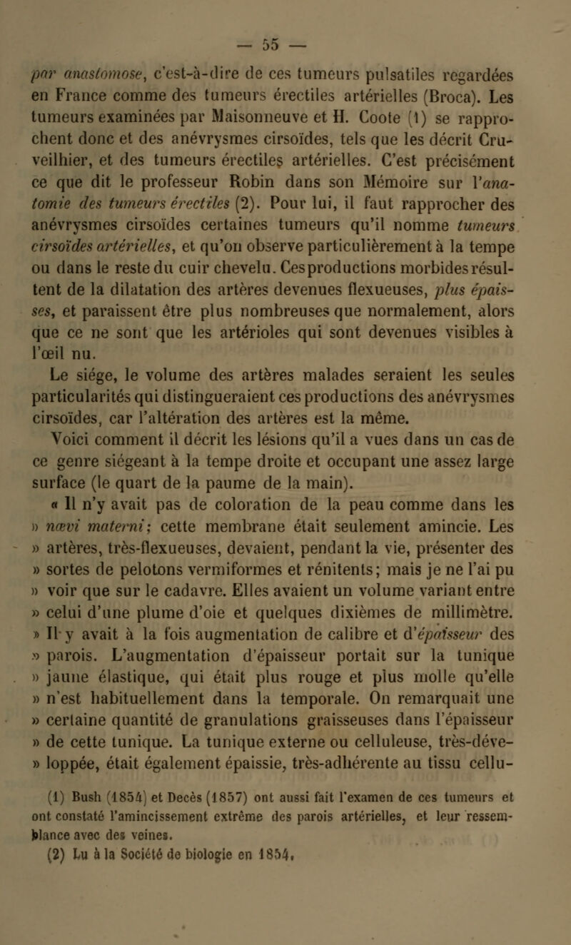 par anastomose, c'est-à-dire de ces tumeurs pulsatiles regardées en France comme des tumeurs érectiles artérielles (Broca). Les tumeurs examinées par Maisonneuve et H. Coote (1) se rappro- chent donc et des anévrysmes cirsoïdes, tels que les décrit Cru- veilhier, et des tumeurs érectiles artérielles. C'est précisément ce que dit le professeur Robin dans son Mémoire sur Yana- tomie des tumeurs érectiles (2). Pour lui, il faut rapprocher des anévrysmes cirsoïdes certaines tumeurs qu'il nomme tumeurs cirsoïdes artérielles, et qu'on observe particulièrement à la tempe ou dans le reste du cuir chevelu. Ces productions morbides résul- tent de la dilatation des artères devenues flexueuses, plus épais- ses, et paraissent être plus nombreuses que normalement, alors que ce ne sont que les artérioles qui sont devenues visibles à l'œil nu. Le siège, le volume des artères malades seraient les seules particularités qui distingueraient ces productions des anévrysmes cirsoïdes, car l'altération des artères est la même. Voici comment il décrit les lésions qu'il a vues dans un cas de ce genre siégeant à la tempe droite et occupant une assez large surface (le quart de la paume de la main). « 11 n'y avait pas de coloration de la peau comme dans les » nœvi materni; cette membrane était seulement amincie. Les » artères, très-flexueuses, devaient, pendant la vie, présenter des » sortes de pelotons vermiformes et rénitents; mais je ne l'ai pu » voir que sur le cadavre. Elles avaient un volume variant entre » celui d'une plume d'oie et quelques dixièmes de millimètre. » II-y avait à la fois augmentation de calibre et d'épaisseur des » parois. L'augmentation d'épaisseur portait sur la tunique )) jaune élastique, qui était plus rouge et plus molle qu'elle » n'est habituellement dans la temporale. On remarquait une » cerlaine quantité de granulations graisseuses dans l'épaisseur » de cette tunique. La tunique externe ou celluleuse, très-déve- » loppée, était également épaissie, très-adhérente au tissu cellu- (1) Bush (1854) et Décès (1857) ont aussi fait l'examen de ces tumeurs et ont constaté l'amincissement extrême des parois artérielles, et leur ressem- blance avec des veines. (2) lu à la Société de biologie en 1854#