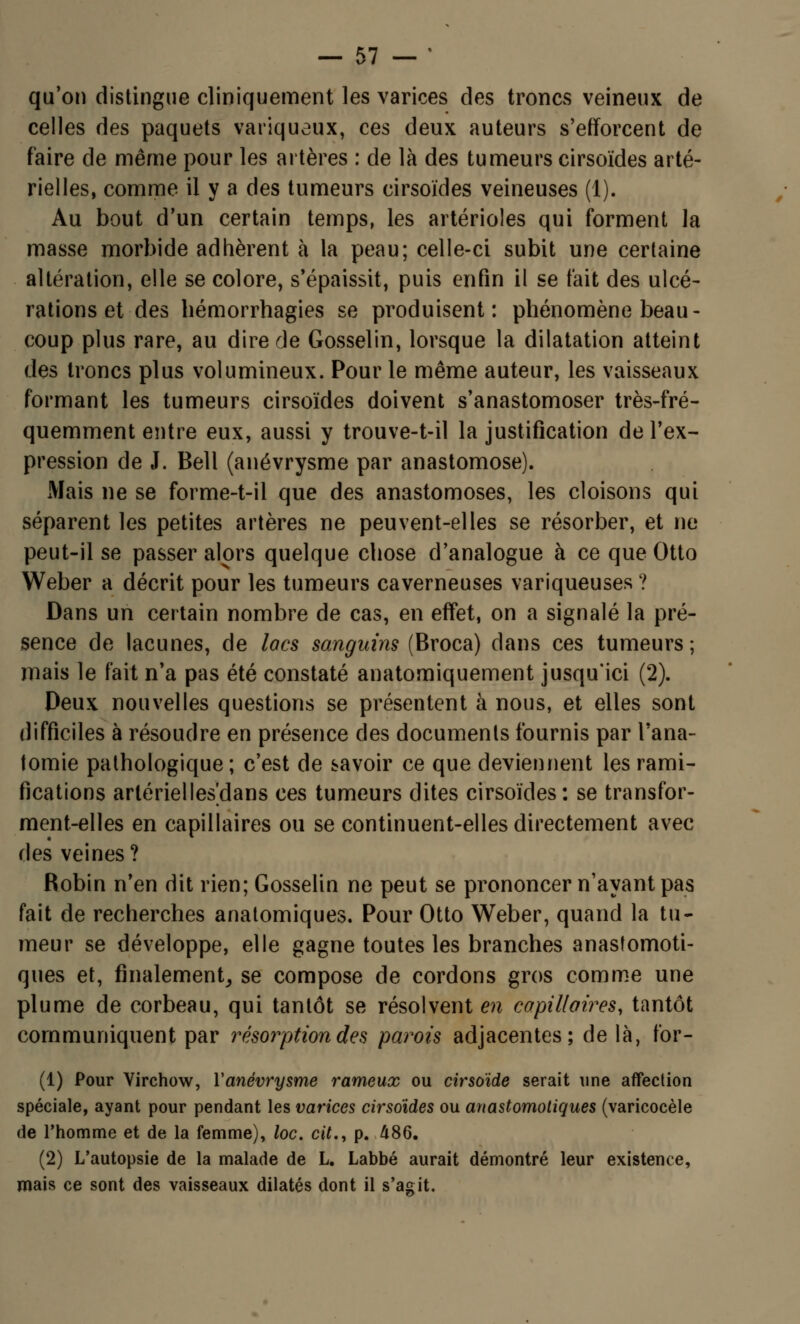 qu'on distingue cliniquement les varices des troncs veineux de celles des paquets variqueux, ces deux auteurs s'efforcent de faire de même pour les artères : de là des tumeurs cirsoïdes arté- rielles, comme il y a des tumeurs cirsoïdes veineuses (1). Au bout d'un certain temps, les artérioles qui forment la masse morbide adhèrent à la peau; celle-ci subit une certaine altération, elle se colore, s'épaissit, puis enfin il se fait des ulcé- rations et des hémorrhagies se produisent: phénomène beau- coup plus rare, au dire de Gosselin, lorsque la dilatation atteint des troncs plus volumineux. Pour le même auteur, les vaisseaux formant les tumeurs cirsoïdes doivent s'anastomoser très-fré- quemment entre eux, aussi y trouve-t-il la justification de l'ex- pression de J. Bell (anévrysme par anastomose). Mais ne se forme-t-il que des anastomoses, les cloisons qui séparent les petites artères ne peuvent-elles se résorber, et ne peut-il se passer alors quelque chose d'analogue à ce que Otto Weber a décrit pour les tumeurs caverneuses variqueuses ? Dans un certain nombre de cas, en effet, on a signalé la pré- sence de lacunes, de lacs sanguins (Broca) dans ces tumeurs; mais le fait n'a pas été constaté anatomiquement jusqu'ici (2). Deux nouvelles questions se présentent à nous, et elles sont difficiles à résoudre en présence des documents fournis par Tana- tomie pathologique ; c'est de savoir ce que deviennent les rami- fications artérielles'dans ces tumeurs dites cirsoïdes: se transfor- ment-elles en capillaires ou se continuent-elles directement avec des veines? Robin n'en dit rien; Gosselin ne peut se prononcer n'ayant pas fait de recherches anatomiques. Pour Otto Weber, quand la tu- meur se développe, elle gagne toutes les branches anasîomoti- ques et, finalement, se compose de cordons gros comme une plume de corbeau, qui tantôt se résolvent en capillaires, tantôt communiquent par résorption des parois adjacentes; de là, for- (1) Pour Virchow, Yanévrysme rameux ou cirsoïde serait une affection spéciale, ayant pour pendant les varices cirsoïdes ou anastomotiques (varicocèle de l'homme et de la femme), loc. cit., p. 486. (2) L'autopsie de la malade de L. Labbé aurait démontré leur existence, mais ce sont des vaisseaux dilatés dont il s'agit.