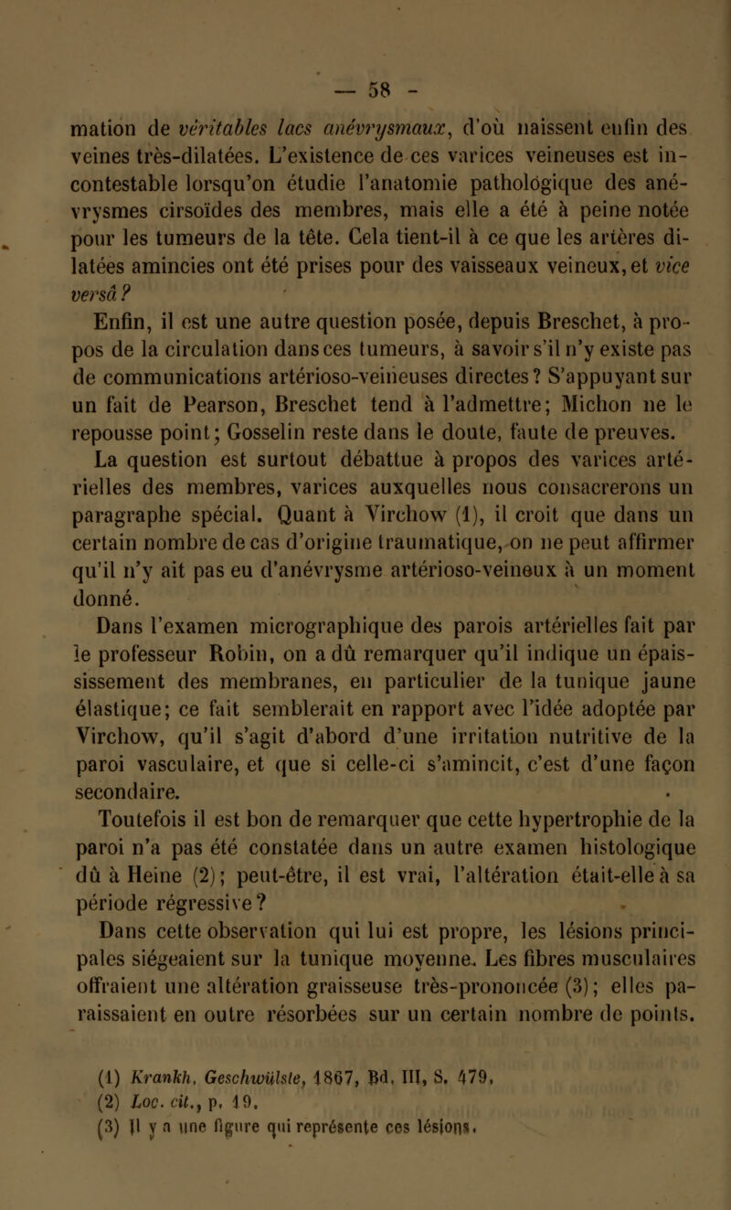 mation de véritables lacs anévrysmaux, d'où naissent enfin des veines très-dilatées. L'existence de ces varices veineuses est in- contestable lorsqu'on étudie l'anatomie pathologique des ané- vrysmes cirsoïdes des membres, mais elle a été à peine notée pour les tumeurs de la tête. Cela tient-il à ce que les artères di- latées amincies ont été prises pour des vaisseaux veineux, et vice versa ? Enfin, il est une autre question posée, depuis Breschet, à pro- pos de la circulation dans ces tumeurs, à savoir s'il n'y existe pas de communications artérioso-veiiieuses directes? S'appuyantsur un fait de Pearson, Breschet tend à l'admettre; Michon ne le repousse point; Gosselin reste dans le doute, faute de preuves. La question est surtout débattue à propos des varices arté- rielles des membres, varices auxquelles nous consacrerons un paragraphe spécial. Quant à Virchow (1), il croit que dans un certain nombre de cas d'origine traumatique, on ne peut affirmer qu'il n'y ait pas eu d'anévrysme artérioso-veineux à un moment donné. Dans l'examen micrographique des parois artérielles fait par le professeur Robin, on a dû remarquer qu'il indique un épais- sissement des membranes, en particulier de la tunique jaune élastique; ce fait semblerait en rapport avec l'idée adoptée par Virchow, qu'il s'agit d'abord d'une irritation nutritive de la paroi vasculaire, et que si celle-ci s'amincit, c'est d'une façon secondaire. Toutefois il est bon de remarquer que cette hypertrophie de la paroi n'a pas été constatée dans un autre examen histologique dû à Heine (2); peut-être, il est vrai, l'altération était-elle à sa période régressive? Dans cette observation qui lui est propre, les lésions princi- pales siégeaient sur la tunique moyenne. Les fibres musculaires offraient une altération graisseuse très-prononcée (3); elles pa- raissaient en outre résorbées sur un certain nombre de points. (1) Krankh, Geschwulsle, 1867, ftd, III, S. 479, (2) Loc. cit., p. 4 9. (3) Jl y n une figure cjui représente ces lésions.