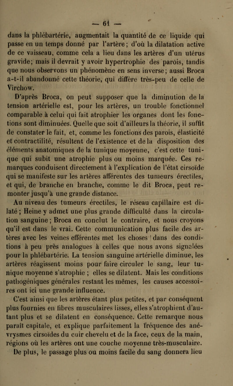 -61 - dans la phlébartérie, augmentait la quantité de ce liquide qui passe en un temps donné par l'artère; d'où la dilatation active de ce vaisseau, comme cela a lieu dans les artères d'un utérus gravide; mais il devrait y avoir hypertrophie des parois, tandis que nous observons un phénomène en sens inverse; aussi Broca a-t-il abandonné cette théorie, qui diffère très-peu de celle de Virchow. D'après Broca, on peut supposer que la diminution de la tension artérielle est, pour les artères, un trouble fonctionnel comparable à celui qui fait atrophier les organes dont les fonc- tions sont diminuées. Quelle que soit d'ailleurs la théorie, il suffit de constater le fait, et, comme les fonctions des parois, élasticité etcontractilité, résultent de l'existence et delà disposition des éléments anatomiques de la tunique moyenne, c'est cette tuni- que qui subit une atrophie plus ou moins marquée. Ces re- marques conduisent directement à l'explication de l'état cirsoïde qui se manifeste sur les artères afférentes des tumeurs érectiles, et qui, de branche en branche, comme le dit Broca, peut re- monter jusqu'à une grande distance. Au niveau des tumeurs érectiles, le réseau capillaire est di- laté; Heine y admet une plus grande difficulté dans la circula- tion sanguine ; Broca en conclut le contraire, et nous croyons qu'il est dans le vrai. Celte communication plus facile des ar- tères avec les veines efférentes met les choses ! dans des condi- tions à peu près analogues à celles que nous avons signalées pour la phlébartérie. La tension sanguine artérielle diminue, les artères réagissent moins pour faire circuler le sang, leur tu- nique moyenne s'atrophie ; elles se dilatent. Mais les conditions pathogéniques générales restant les mêmes, les causes accessoi- res ont ici une grande influence. C'est ainsi que les artères étant plus petites, et par conséquent plus fournies en fibres musculaires lisses, elles s'atrophient d'au- tant plus et se dilatent en conséquence. Cette remarque nous paraît capitale, et explique parfaitement la fréquence des ané- vrysmes cirsoïdes du cuir chevelu et de la face, ceux de la main, régions où les artères ont une couche moyenne très-musculaire. De plus, le passage plus ou moins facile du sang donnera lieu