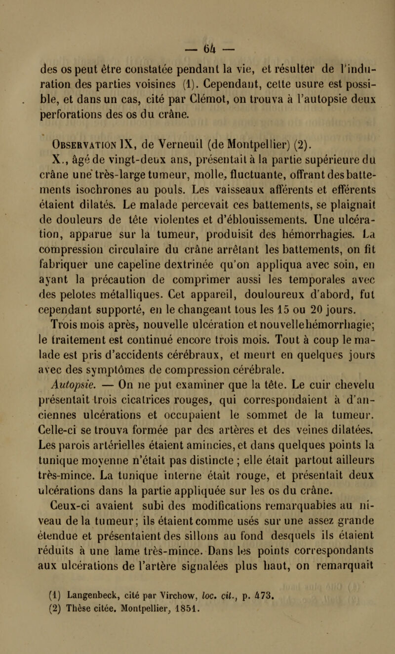 -64- des os peut être constatée pendant la vie, et résulter de l'indu- ration des parties voisines (1). Cependant, cette usure est possi- ble, et dans un cas, cité par Clémot, on trouva à l'autopsie deux perforations des os du crâne. Observation IX, de Verneuil (de Montpellier) (2). X., âgé de vingt-deux ans, présentait à la partie supérieure du crâne une très-large tumeur, molle, fluctuante, offrant des batte- ments isochrones au pouls. Les vaisseaux afférents et efférents étaient dilatés. Le malade percevait ces battements, se plaignait de douleurs de tête violentes et d'éblouissements. Une ulcéra- tion, apparue sur la tumeur, produisit des hémorrhagies. La compression circulaire du crâne arrêtant les battements, on fit fabriquer une capeline dextrinée qu'on appliqua avec soin, en ayant la précaution de comprimer aussi les temporales avec des pelotes métalliques. Cet appareil, douloureux d'abord, fut cependant supporté, en le changeant tous les 15 ou 20 jours. Trois mois après, nouvelle ulcération etnouvellehémorrhagie; le traitement est continué encore trois mois. Tout à coup le ma- lade est pris d'accidents cérébraux, et meurt en quelques jours avec des symptômes de compression cérébrale. Autopsie. — On ne put examiner que la tête. Le cuir chevelu présentait trois cicatrices rouges, qui correspondaient à d'an- ciennes ulcérations et occupaient le sommet de la tumeur. Celle-ci se trouva formée par des artères et des veines dilatées. Les parois artérielles étaient amincies, et dans quelques points la tunique moyenne n'était pas distincte ; elle était partout ailleurs très-mince. La tunique interne était rouge, et présentait deux ulcérations dans la partie appliquée sur les os du crâne. Ceux-ci avaient subi des modifications remarquables au ni- veau delà tumeur; ils étaient comme usés sur une assez grande étendue et présentaient des sillons au fond desquels ils étaient réduits à une lame très-mince. Dans les points correspondants aux ulcérations de l'artère signalées plus haut, on remarquait (1) Langenbeck, cité par Virchow, loc. cit., p. 473. (2) Thèse citée. Montpellier, 1851.