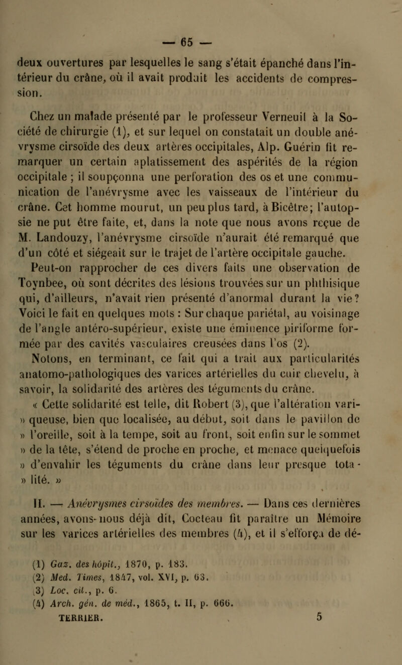 deux ouvertures par lesquelles le sang s'était épanché dans l'in- térieur du crâne, où il avait produit les accidents de compres- sion. Chez un malade présenté par le professeur Verneuil à la So- ciété de chirurgie (1), et sur lequel on constatait un double ané- vrysme cirsoïde des deux artères occipitales, Alp. Guérin fit re- marquer un certain aplatissement des aspérités de la région occipitale ; il soupçonna une perforation des os et une commu- nication de l'anévrysme avec les vaisseaux de l'intérieur du crâne. Cet homme mourut, un peu plus tard, àBicêtre; l'autop- sie ne put être faite, et, dans la note que nous avons reçue de M. Landouzy, l'anévrysme cirsoïde n'aurait été remarqué que d'un côté et siégeait sur le trajet de l'artère occipitale gauche. Peut-on rapprocher de ces divers faits une observation de Toynbee, où sont décrites des lésions trouvées sur un pluhisique qui, d'ailleurs, n'avait rien présenté d'anormal durant la vie? Voici le fait en quelques mots : Sur chaque pariétal, au voisinage de l'angle antéro-supérieur, existe une éminence piriforme for- mée par des cavités vasculaires creusées dans l'os (2). Notons, en terminant, ce fait qui a trait aux particularités anatomo-pathologiques des varices artérielles du cuir chevelu, à savoir, la solidarité des artères des téguments du crâne. « Cette solidarité est telle, dit Robert (3), que l'altération vari- » queuse, bien que localisée, au début, soit dans le pavillon de » l'oreille, soit à la tempe, soit au front, soit enfin sur le sommet )> de la tête, s'étend de proche en proche, et menace quelquefois o d'envahir les téguments du crâne dans leur presque tota- » lité. » IL — Anévrysmes cirsoïdes des membres. — Dans ces dernières années, avons-nous déjà dit, Cocteau fit paraître un Mémoire sur les varices artérielles des membres (fr), et il s'efforça de dé- (1) Gaz, deskôpit., 1870, p. 183. (2) Med. Times, 1847, vol. XVI, p. 03. 3) Loc. cit., p. 6. (U) Arch. gén. de méd., 1865, t. II, p. 666. TfcRlllER. 5