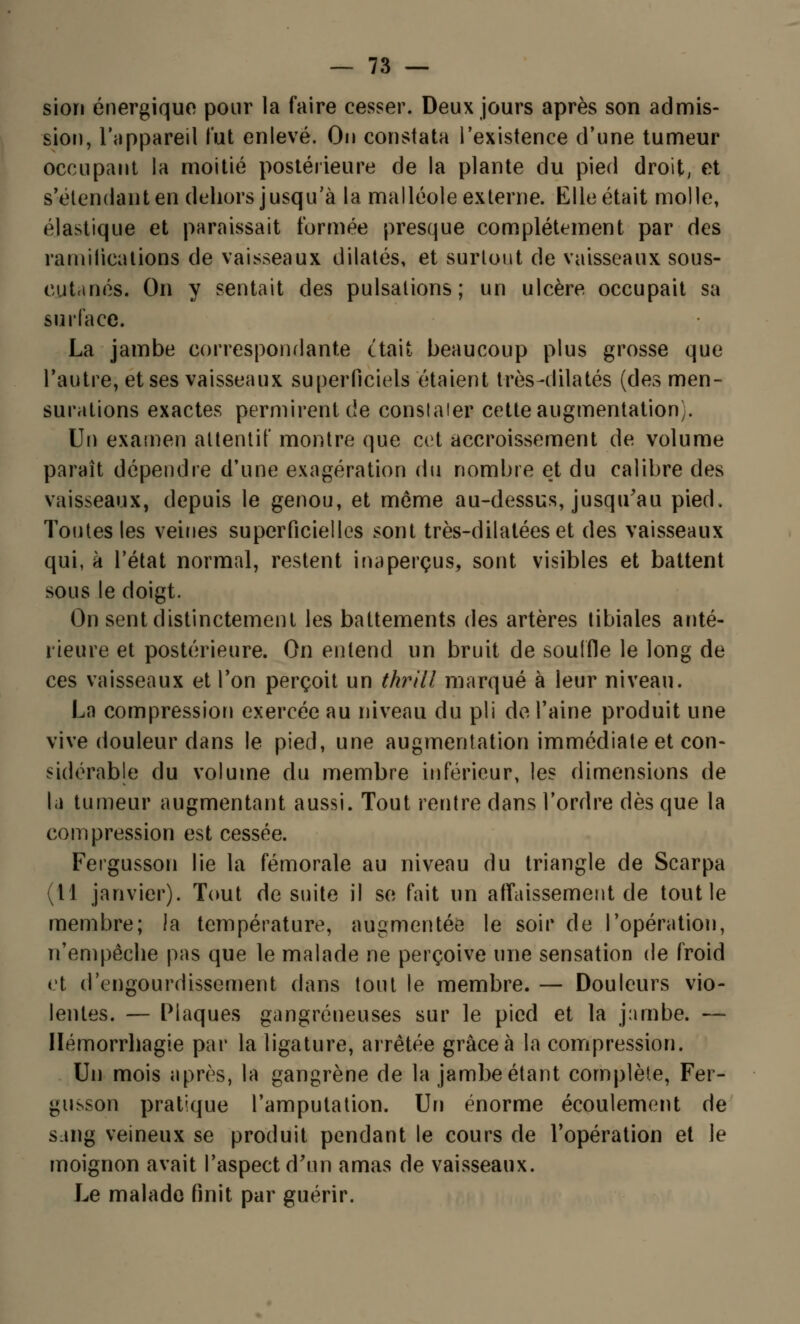 sion énergique pour la faire cesser. Deux jours après son admis- sion, l'appareil lut enlevé. On constata l'existence d'une tumeur occupant la moitié postérieure de la plante du pied droit, et s-étendant en dehors jusqu'à la malléole externe. Elle était molle, élastique et paraissait formée presque complètement par des ramifications de vaisseaux dilatés, et surtout de vaisseaux sous- cutanés. On y sentait des pulsations; un ulcère occupait sa surface. La jambe correspondante était beaucoup plus grosse que l'autre, et ses vaisseaux superficiels étaient très-dilatés (des men- surations exactes permirent de conslaier cette augmentation). Un examen attentif montre que cet accroissement de volume paraît dépendre d'une exagération du nombre et du calibre des vaisseaux, depuis le genou, et môme au-dessus, jusqu'au pied. Toutes les veines superficielles sont très-dilatéeset des vaisseaux qui, à l'état normal, restent inaperçus, sont visibles et battent sous le doigt. On sent distinctement les battements des artères tibiales anté- rieure et postérieure. On entend un bruit de souffle le long de ces vaisseaux et Ton perçoit un thrill marqué à leur niveau. Ln compression exercée au niveau du pli de l'aine produit une vive douleur dans le pied, une augmentation immédiate et con- sidérable du volume du membre inférieur, les dimensions de la tumeur augmentant aussi. Tout rentre dans l'ordre dès que la compression est cessée. Fergusson lie la fémorale au niveau du triangle de Scarpa (11 janvier). Tout de suite il se fait un affaissement de tout le membre; la température, augmentée le soir de l'opération, n'empêche pas que le malade ne perçoive une sensation de froid et d'engourdissement dans tout le membre. — Douleurs vio- lentes. — Plaques gangreneuses sur le pied et la jambe. — Hémorrhagie par la ligature, arrêtée grâce à la compression. Un mois après, la gangrène de la jambe étant complète, Fer- gusson pratique l'amputation. Un énorme écoulement de sang veineux se produit pendant le cours de l'opération et le moignon avait l'aspect d'un amas de vaisseaux. Le malade finit par guérir.