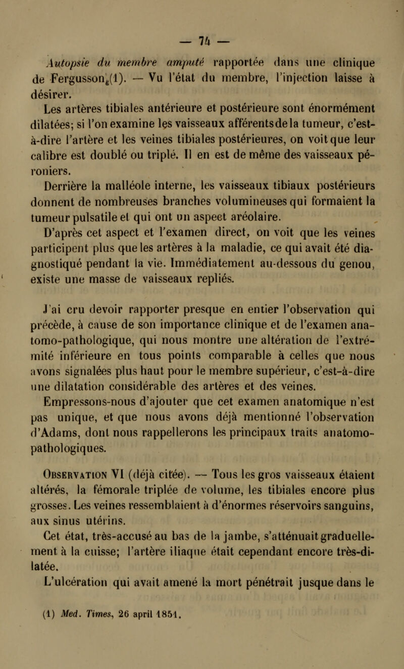 — 7^ — Autopsie du membre amputé rapportée dans une clinique de Fergusson^l). — Vu l'état du membre, l'injection laisse à désirer. Les artères tibiales antérieure et postérieure sont énormément dilatées; si Ton examine les vaisseaux afférentsdela tumeur, c'est- à-dire l'artère et les veines tibiales postérieures, on voit que leur calibre est doublé ou triplé. Il en est de même des vaisseaux pé- roniers. Derrière la malléole interne, les vaisseaux tibiaux postérieurs donnent de nombreuses branches volumineuses qui formaient la tumeur pulsatile et qui ont un aspect aréolaire. D'après cet aspect et l'examen direct, on voit que les veines participent plus que les artères à la maladie, ce qui avait été dia- gnostiqué pendant la vie. Immédiatement au-dessous du genou, existe une masse de vaisseaux repliés. J'ai cru devoir rapporter presque en entier l'observation qui précède, à cause de son importance clinique et de l'examen ana- tomo-pathologique, qui nous montre une altération de l'extré- mité inférieure en tous points comparable à celles que nous avons signalées plus haut pour le membre supérieur, c'est-à-dire une dilatation considérable des artères et des veines. Empressons-nous d'ajouter que cet examen anatomique n'est pas unique, et que nous avons déjà mentionné l'observation d'Adams, dont nous rappellerons les principaux traits anatomo- pathologiques. Observation VI (déjà citée). — Tous les gros vaisseaux étaient altérés, la fémorale triplée de volume, les tibiales encore plus grosses. Les veines ressemblaient à d'énormes réservoirs sanguins, aux sinus utérins. Cet état, très-accusé au bas de la jambe, s'atténuait graduelle- ment à la cuisse; l'artère iliaque était cependant encore très-di- latée. L'ulcération qui avait amené la mort pénétrait jusque dans le (1) Med. Times, 26 april 1851.