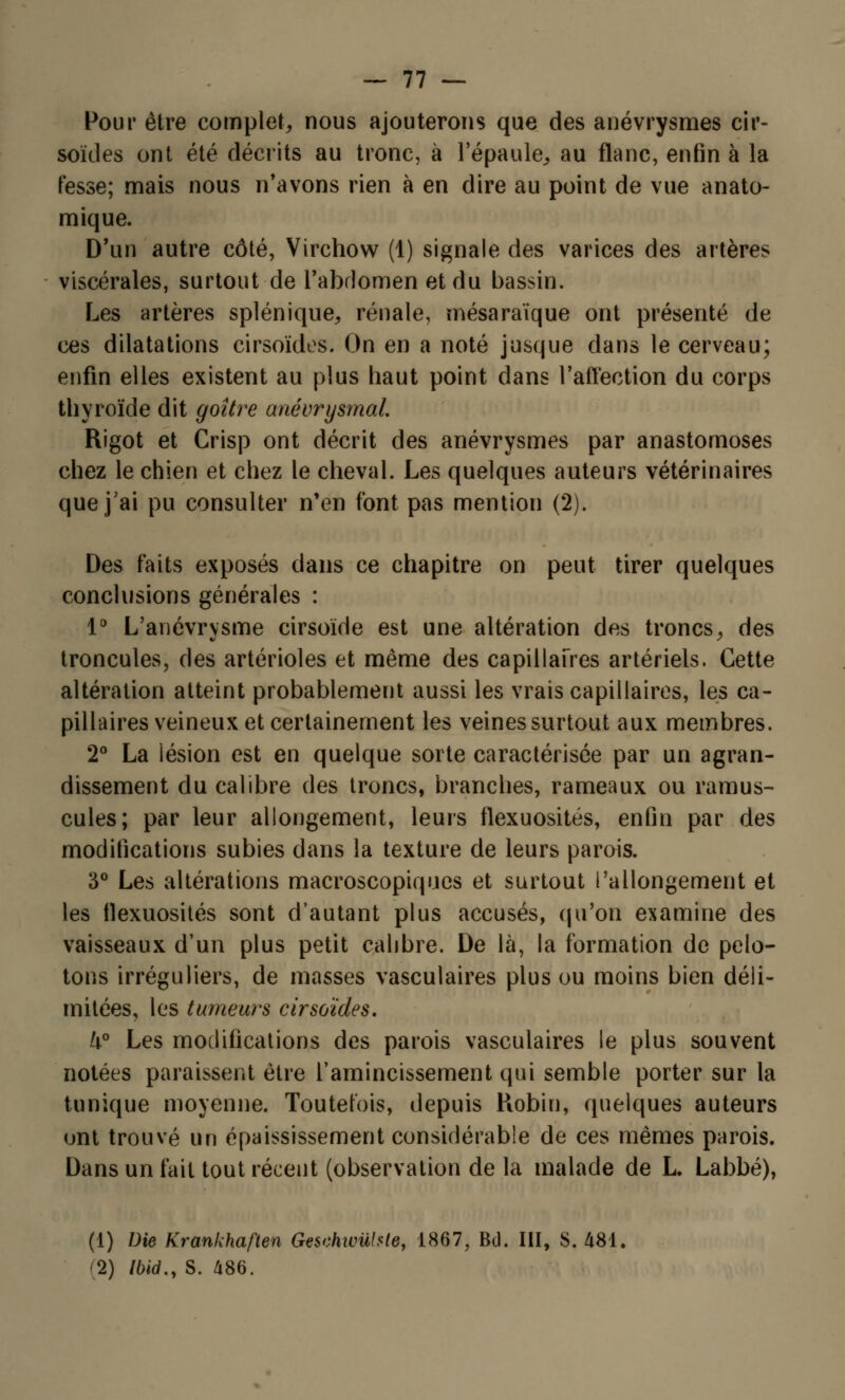 Pour être complet, nous ajouterons que des anévrysmes cir- soïdes ont été décrits au tronc, à l'épaule, au flanc, enfin à la fesse; mais nous n'avons rien à en dire au point de vue anato- mique. D'un autre côté, Virchow (1) signale des varices des artères viscérales, surtout de l'abdomen et du bassin. Les artères splénique, rénale, mésaraïque ont présenté de ces dilatations cirsoïdes. On en a noté jusque dans le cerveau; enfin elles existent au plus haut point dans l'affection du corps thyroïde dit goitre anévrysmal Rigot et Crisp ont décrit des anévrysmes par anastomoses chez le chien et chez le cheval. Les quelques auteurs vétérinaires que j'ai pu consulter n'en font pas mention (2). Des faits exposés dans ce chapitre on peut tirer quelques conclusions générales : 1° L'anévrvsme cirsoïde est une altération des troncs, des troneules, des artérioles et même des capillaires artériels. Cette altération atteint probablement aussi les vrais capillaires, les ca- pillaires veineux et certainement les veines surtout aux membres. 2° La iésion est en quelque sorte caractérisée par un agran- dissement du calibre des troncs, branches, rameaux ou ramus- cules; par leur allongement, leurs tlexuosités, enfin par des modifications subies dans la texture de leurs parois. 3° Les altérations macroscopiques et surtout l'allongement et les tlexuosités sont d'autant plus accusés, qu'on examine des vaisseaux d'un plus petit calibre. De là, la formation de pelo- tons irréguliers, de masses vasculaires plus ou moins bien déli- mitées, les tumeurs cirsoïdes. k° Les modifications des parois vasculaires le plus souvent notées paraissent être l'amincissement qui semble porter sur la tunique moyenne. Toutefois, depuis Robin, quelques auteurs ont trouvé un épaississement considérable de ces mêmes parois. Dans un fait tout récent (observation de la malade de L. Labbé), (1) Die Krankhaften Geschwiïhle, 1867, Bd. III, S. 481. •2) Ibid., S. 486.