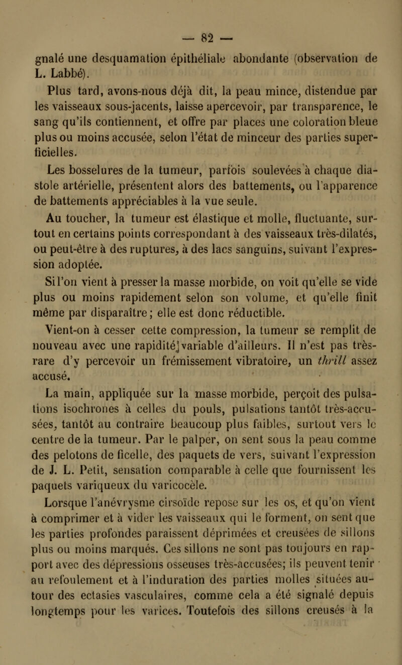 gnalé une desquamation épithéliale abondante (observation de L. Labbé). Plus tard, avons-nous déjà dit, la peau mince, distendue par les vaisseaux sous-jacents, laisse apercevoir, par transparence, le sang qu'ils contiennent, et offre par places une coloration bleue plus ou moins accusée, selon l'état de minceur des parties super- ficielles. Les bosselures de la tumeur, parfois soulevées à chaque dia- stole artérielle, présentent alors des battements, ou l'apparence de battements appréciables à la vue seule. Au toucher, la tumeur est élastique et molle, fluctuante, sur- tout en certains points correspondant à des vaisseaux très-dilatés, ou peut-être à des ruptures, à des lacs sanguins, suivant l'expres- sion adoptée. Si l'on vient à presser la masse morbide, on voit qu'elle se vide plus ou moins rapidement selon son volume, et qu'elle finit même par disparaître; elle est donc réductible. Vient-on à cesser cette compression, la tumeur se remplit de nouveau avec une rapidité]variable d'ailleurs. Il n'est pas très- rare d'y percevoir un frémissement vibratoire, un thrill assez accusé» La main, appliquée sur la masse morbide, perçoit des pulsa- tions isochrones à celles du pouls, pulsations tantôt très-accu- sées, tantôt au contraire beaucoup plus faibles, surtout vers le centre de la tumeur. Par le palper, on sent sous la peau comme des pelotons de ficelle, des paquets de vers, suivant l'expression de J. L. Petit, sensation comparable à celle que fournissent les paquets variqueux du varicocèle. Lorsque Tanévrysme cirsoïde repose sur les os, et qu'on vient à comprimer et à vider les vaisseaux qui le forment, on sent que les parties profondes paraissent déprimées et creusées de sillons plus ou moins marqués. Ces sillons ne sont pas toujours en rap- port avec des dépressions osseuses très-accusées; ils peuvent tenir au refoulement et à l'induration des parties molles situées au- tour des ectasies vasculaires, comme cela a été signalé depuis longtemps pour les varices. Toutefois des sillons creusés à la