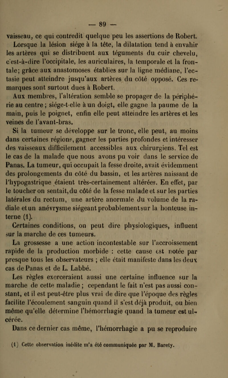 vaisseau, ce qui contredit quelque peu les assertions de Robert. Lorsque la lésion siège à la tête, la dilatation tend à envahir les artères qui se distribuent aux téguments du cuir chevelu, c'est-à-dire l'occipitale, les auriculaires, la temporale et la fron- tale; grâce aux anastomoses établies sur la ligne médiane, l'ec- tasie peut atteindre jusqu'aux artères du côté opposé. Ces re- marques sont surtout dues à Robert. Aux membres, l'altération semble se propager de la périphé- rie au centre ; siége-t-elle à un doigt, elle gagne la paume de la main, puis le poignet, enfin elle peut atteindre les artères et les veines de l'avant-bras. Si la tumeur se développe sur le tronc, elle peut, au moins dans certaines région?, gagner les parties profondes et intéresser des vaisseaux difficilement accessibles aux chirurgiens. Tel est le cas de la malade que nous avons pu voir dans le service de Panas. La tumeur, qui occupait la fesse droite, avait évidemment des prolongements du côté du bassin, et les artères naissant de Thypogastrique étaient très-certainement altérées. En effet, par le toucher on sentait,du côté de la fesse malade et sur les parties latérales du rectum, une artère anormale du volume de la ra- diale etun anévrysme siégeant probablement sur la honteuse in- terne (1). Certaines conditions, on peut dire physiologiques, influent sur la marche de ces tumeurs. La grossesse a une action incontestable sur l'accroissement rapide de la production morbide : cette cause est notée par presque tous les observateurs ; elle était manifeste dans les deux cas de Panas et de L. Labbé. Les règles exerceraient aussi une certaine influence sur la marche de cette maladie ; cependant le fait n'est pas aussi con- stant, et il est peut-être plus vrai de dire que l'époque des règles facilite l'écoulement sanguin quand il s'est déjà produit, ou bien même qu'elle détermine l'hémorrhagie quand la tumeur est ul- cérée. Dans ce dernier cas même, l'hémorrhagie a pu se reproduire (1) Cette observation inédite m'a été communiquée par M. Barety.